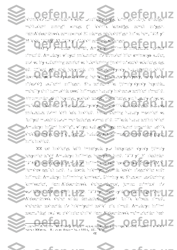 ishtirokisiz   turmaxonadan   8   verst`   uzoqlikdagi   joyga   k о ‘milgan.   Janjal   chiqargan
mahbuslarni   qorong‘i   xonaga   (1   kishilik   kartser)ga   qamab   q о ‘ygan.
PetroAleksandrovsk qamoqxonasi 30 odamga rejalashtirilgan b о ‘lsa ham, 1906-yil
36 kishi, 1907-yil 52,   1908-yil 41 kishi qamoqda saqlangan 1
.
1887   yil   9   martdan   boshlab,   Amudaryo   bo‘limida   prokuratura   nazorati
o‘rnatildi.   Amudaryo   viloyati   prokurorlari   o‘z   e’tirozlari   bilan   «mirovoy»   sudlar,
qozi va biy sudlarining qarorlari va hukmlarining ijrosini to‘xtatish vakolatiga ega
edi.   O‘lkani   zabt   etish   jarayonida   olib   borilgan   siyosiy,   huquq-tartibot   ishlari
davomida   xalqni   bo‘ysundirishning   har   xil   (mafkuraviy,   siyosiy,   ruhiy   ta’sir
o‘tkazish)   usullarini   qo‘llagan.   Shu   tariqa,   o‘lka   ijtimoiy-siyosiy   hayotida,
mahalliy aholi turmushida avval bo‘lmagan huquqiy boshqaruv tartiblari o‘rnatildi.
Bir tomondan, aholi hayotiga, yashash tarziga, mentalitetiga yot huquqiy g‘oya va
mafkura,   ikkinchi   tomondan,   dunyoviy   qonunchilikka   asoslangan   sud   va
prokuratura   tizimi   kirib   kela   boshladi.   Biroq,   ularning   huquqiy   mezonlari   va
faoliyati mustabid tuzum manfaatlariga xizmat qildi. O‘lkada huquq   tartibot ishlari
Amudaryo   bo‘limi   boshlig‘i,   viloyat   sudi   va   viloyat   prokurori   tomonidan   uchlik
shaklida   amalga   oshirildi.   Ilgari   bu   hududga   xos   bo‘lmagan   jinoyat   turlari   paydo
bo‘la boshladi.
XX   asr   boshlariga   kelib   imperiyada   yuz   berayotgan   siyosiy   ijtimoiy
jarayonlar   ta’siri   Amudaryo   bo‘limiga   ham   yetib   bordi.   1917   yil   31   oktabrdan
1918 yil oktabrga qadar Amudaryo bo‘limi komissari lavozimini gidrotexnik V.N.
Pamshev   egallab   turdi.   Bu   davrda   hokimiyat   tizimida   keskin   o‘zgarishlar   sodir
bo‘lmadi:   Amudaryo   bo‘limining   komissari,   Chimboy   va   Shuraxon   uezdlarining
komissarlari,   Petro-Aleksandrovsk   shahar   dumasi,   jamoat   qo‘mitasi   o‘z
vazifalarini   davom   ettirib   turdilar.   1917   yil   mart   oyida   tashkil   etilgan   Petro-
Aleksandrovsk   shahar   soldat   deputatlari   kengashi   faollik   ko‘rsata   olmadi,
shahardan   tashqarida   o‘z   hokimiyatini   tashkil   qila   olmadi.   Amudaryo   bo‘limi
tasarrufidagi   ovul   va   qishloqlar   aholisi   Petro-Aleksandrovsk   ma’murlaridan   hech
1
  Jdanko   T.A.   Ocherki   istoricheskoy   etnografii   karakalpakov.   Rodoplemennaya   struktura   i   rasselenie   v   XIX   –
nachale XX veka. – M.: Izd-vo Akadem Nauk SSSR,   1950. –S.154.
40 