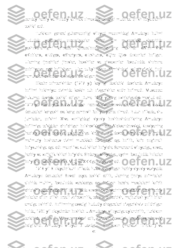 qanday   harbiy   va   moddiy   ko‘mak   olmasdan   uz-uzini   mudofaa   qilish   otryadlarini
tashkil etdi.
Turkiston   general-gubernatorligi   viloyati   maqomidagi   Amudaryo   bulimi
hududida   yashovchi   qoraqalpoqlar   san’ati   ham   mustamlaka   sharoitida
yashovchanligini   ko‘rsatdi.   Qoraqalpoqlarning   eng   mashhuri   «Alpomish»,
«Koblan»,   «Edige»,   «Shariyor»,   «Ershuro»,   «Qirq   Qiz»   dostonlari   bo‘lgan.
Ularning   ijrochilari   jirovlar,   baxshilar   va   qissaxonlar   favqulodda   shoirona
qobiliyatga   ega   bo‘lishgan.   Ular   tufayli   uzoq   o‘tmishdagi   xalq   og‘zaki   ijodi
namunalari avloddan-avlodga o‘tib kelgan.
Oktabr   to‘ntarishidan   (1917   y.)   keyingi   dastlabki   davrlarda   Amudaryo
bo‘limi   hokimiyat   tizimida   keskin   tub   o‘zgarishlar   sodir   bo‘lmadi.   Muvaqqat
hukumat   davrida   tashkil   etilgan   Duma   1918   yilning   oxirlarigacha   mavjud   edi.
1917   yil   mart   oyida   tashkil   etilgan   Petro-Aleksandrovsk   shahri   ishchi   va   soldat
deputatlari kengashi esa keng qamrovli faoliyat yurita olmadi. Butun o‘lkada, shu
jumladan,   qo‘shni   Xiva   xonligidagi   siyosiy   boshboshdoqlikning   Amudaryo
bo‘limiga   ta’siridan   cho‘chigan   bolsheviklar   Petro-Aleksandrovskni   Rossiyaning
haqiqiy   harbiy   bazasiga   aylantirishga   kirishdi.   Bu   davrda   Amudaryo   bo‘limida
ma’muriy   boshqaruv   tizimi   murakkab   tuzilmaga   ega   bo‘lib,   ko‘p   pog‘onali
bo‘ysunishga ega edi: maorif va sud ishlari bo‘yicha Samarqand viloyatiga, sovet,
harbiy  va   xo‘jalik  ishlari  bo‘yicha  Sirdaryo  viloyatiga,  ayrim   favqulodda  holatlar
bo‘yicha Turkiston ASSR MIQ va XKKga bo‘ysunar edi. 
1918   yil   8   oktyabr   kuni   o‘lkada   hukm   surayotgan   harbiy-siyosiy   vaziyatda
Amudaryo   deputatlari   Soveti   qayta   tashkil   etilib,   ularning   ijroiya   qo‘mitalari
alohida   muhim,   favqulodda   xarakterga   ega   bo‘lgan   barcha   masalalarni   ko‘rib
chiqish huquqiga ega bo‘ldi. O‘lkada sovet hokimiyatining dekretlari ijrosi harbiy
holatlar   e’lon   qilish   orqali   zo‘ravonlik,   tahdid,   qo‘rqitish,   majburlash   yo‘li   bilan
amalga oshirildi. Bo‘limning avvalgi  hududiy chegaralari o‘zgarishsiz qoldirilgan
holda, 1920 yil oktyabrdan boshlab u Amudaryo viloyatiga aylantirilib, Turkiston
tarkibida   qoldirildi.   Viloyat   markazi   etib,  To‘rtko‘l   (avvalgi   PetroAleksandrovsk)
belgilandi.   Amudaryo   viloyati   2   uezdga   –   Sho‘raxon   (markazi   To‘rtko‘l)   va
41 