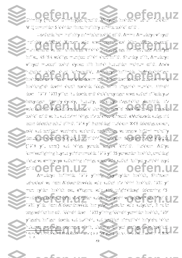Chimboy   (markazi   Chimboy)ga   ajratildi.   Viloyatni   boshqarish   uchun   Turkiston
MIQ tomonidan 5 kishidan iborat inqilobiy qo‘mita tashkil etildi 1
.
Uezdlarda ham Inqilobiy qo‘mitalar tashkil etildi. Ammo Amudaryo viloyati
Inqilobiy   qo‘mitasi   Xorazm   xalq   sovet   respublikasi   bilan   o‘zaro   mustaqil
munosabatlar   va   turli   aloqalarga   kirishish   huquqiga   ega   bo‘lmadi,   agar   zaruriyat
bo‘lsa,   RSFSR   vakiliga   murojaat   qilishi   shart   bo‘ldi.   Shunday   qilib,   Amudaryo
viloyati   mustaqil   tashqi   siyosat   olib   borish   huquqidan   mahrum   etildi.   Arxiv
hujjatlari   tahlili   shuni   ko‘rsatadiki,   Amudaryo   bo‘limida   harbiylashtirilgan
boshqaruv  tizimi   hukm   surishda  davom  etdi.  Sovet  davrida  sud-huquq  tizimining
boshlang‘ich   davrini   shartli   ravishda   ikkiga   bo‘lib   o‘rganish   mumkin.   Birinchi
davr – 1917–1922 yillar. Bu davrda endi shakllanayotgan sovet sudlari o‘lkada yuz
berayotgan   ijtimoiy-siyosiy,   huquqiy,   iqtisodiy   o‘zgarishlar   sharoitida   o‘z
vakolatlarini  ishga  sololmadi,  chunki  ular  bilan  parallel   ravishda  boshqa   organlar
tashkil etildi va bu sud tizimi ishiga o‘z ta’sirini ko‘rsatdi. «Markaz»da sudga oid
qator dekretlar qabul qilindi. 1918 yil 3 apreldagi Turkiston XKS dekretiga asosan,
eski   sud   tartiblari   vaqtincha   saqlandi,   prokuratura   va   tergov   bo‘limi   mahalliy
deputatlar   soveti   tomonidan   to‘ldirildi44   .   Turkiston   Sovetlarining   V   s’ezdida
(1918   yil,   aprel)   sud   ishiga   yanada   aniqlik   kiritildi.   Turkiston   Adliya
komissarligining buyruq-yo‘riqnomasida 1919 yil 25 yanvardan boshlab, amaldagi
okrug   va   «mirovoy»   sudlarning   o‘rniga   sovet   xalq   sudlari   faoliyat   yuritishi   qayd
etildi. 
Amudaryo   bo‘limida   1919   yilning   may   oyidan   boshlab,   Sho‘raxon
uchastkasi   va   Petro-Aleksandrovskda   xalq   sudlari   o‘z   ishini   boshladi.   1920   yil
mart   oyidan   boshlab   esa,   «Yagona   xalq   sudi   to‘g‘risida»gi   dekretning   45-
moddasiga   asosan,   hay’at   a’zolaridan   sudga   himoyachi   va   ayblovchi   taklif   etildi.
1920   yilda   Petro-Aleksandrovskda   bor-yo‘g‘i   2   nafar   xalq   sudyalari,   2   nafar
tergovchilar bor edi. Ikkinchi davr – 1922 yilning ikkinchi yarmidan boshlab, 1924
yilgacha   bo‘lgan   davrda   sud   tuzilishi,   sud   tartiblari   o‘rnatilishi   bo‘yicha   ishlar
hukumat   tomonidan   nazoratga   olinib,   ularning   faoliyati   tartibga   tusha   boshladi.
1
 Komolov D.P.   Turkiston ASSRda sud tizimi tarixi (1917–1924 yillar). Tar. fan. nomz. diss. … avtoref. – T.: 2008.
–  B. 17 .
42 