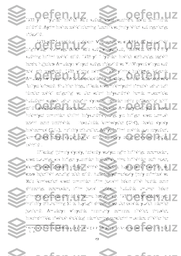 1922   yil   1   iyundan   boshlab   Xalq   sudlari   soveti   vaqtincha   davlat   ta’minotida
qoldirildi. Ayrim boshqa tashkilotlarning fuqarolik va jinoiy ishlari sud organlariga
o‘tkazildi. 
1923   yil   14   apreldagi   Turkiston   MIQ   qarori   va   «TASSR   da   sud   tuzilishi
to‘g‘risidagi   Nizom»ga   asosan   xalq   sudi,   viloyat   sudi,   TASSRda   RSFSR   oliy
sudining   bo‘limi   tashkil   etildi.   1923   yil   1   iyundan   boshlab   «tribunalga   tegishli
barcha   hujjatlar» Amudaryo viloyati sudiga o‘tkazildi va Y.P.Voyvod viloyat sudi
raisi   etib   tayinlandi.   1923   yilning   oxiri   –   1924   yilning   boshlariga   kelganda
Amudaryo   viloyatining   7   ta   uchastkasida   19   ta   sudya,   2   nafar   katta   tergovchi
faoliyat ko‘rsatdi. Shu bilan birga, o‘lkada sovet hokimiyatini o‘rnatish uchun turli
idoralar   tashkil   etilganligi   va   ular   xalqni   bo‘ysundirish   hamda   mustamlaka
hududlarni   saqlash   uchun   qatag‘on   siyosatini   ochiqdan-ochiq   qo‘llaganligi   tahlil
etildi.   «Markaz»ning   dekret   va   qarorlari   asosida   Amudaryo   viloyatida   sovet
hokimiyati   tomonidan   aholini   bo‘ysundirish,   unga   yot   bo‘lgan   sovet   turmush
tarzini   qaror   toptirishda   –   Favqulodda   komissiyalar   (ChK),   Davlat   siyosiy
boshqarmasi (GPU), Inqilobiy tribunallar, Adliya bo‘limi qoshida Jazo otryadlari,
kommunistik   partiya   sudlari   tashkil   etilib,   ommaviy   qatag‘on   siyosati   amalga
oshirildi 1
. 
O‘lkadagi   ijtimoiy-siyosiy,   iqtisodiy   vaziyat   og‘ir   bo‘lishiga   qaramasdan,
sovet   tuzumiga   xos   bo‘lgan   yuqoridan   boshqarish,   nima   bo‘lishidan   qat’i   nazar,
«kommunistik   g‘oya»ni   amalga   oshirish   maqsadida   buyruqlar   ko‘r-ko‘rona   va
«tez»   bajarilishi   zarurligi   talab   etildi.   Butunrossiya   markaziy   ijroiy   qo‘mitasi   va
Xalq   komissarlari   soveti   tomonidan   o‘lim   jazosini   bekor   qilish   haqida   qaror
chiqqaniga   qaramasdan,   o‘lim   jazosi   Turkiston   hududida   umuman   bekor
qilinmasligi   haqida   alohida   ko‘rsatma   berilgan   edi.   1921–1922   yillarda   viloyat
inqilobiy   tribunalining   50   ta   buyrug‘i   chiqarildi   va   ular   asosida   yuzlab   odamlar
jazolandi.   Amudaryo   viloyatida   noqonuniy   qamoqqa   olishlar,   tintuvlar,
bosqinchilikka o‘xshash  shakldagi  odamlarning narsalarini  musodara qilishlar  har
1
 Komolov D.P.   Turkiston ASSRda sud tizimi tarixi (1917–1924 yillar). Tar. fan. nomz. diss. … avtoref. – T.: 2008.
–  B. 19 .
43 