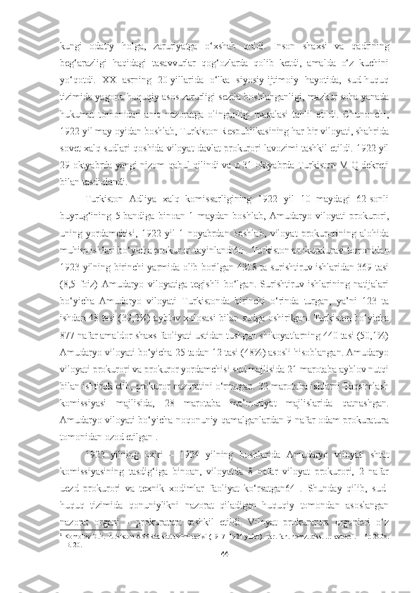 kungi   odatiy   holga,   zaruriyatga   o‘xshab   qoldi.   Inson   shaxsi   va   qadrining
beg‘arazligi   haqidagi   tasavvurlar   qog‘ozlarda   qolib   ketdi,   amalda   o‘z   kuchini
yo‘qotdi.   XX   asrning   20-yillarida   o‘lka   siyosiy-ijtimoiy   hayotida,   sud-huquq
tizimida yagona huquqiy asos zarurligi sezila boshlanganligi, mazkur soha yanada
hukumat   tomonidan   aniq   nazoratga   olinganligi   masalasi   tahlil   etildi.   Chunonchi,
1922 yil may oyidan boshlab, Turkiston Respublikasining har bir viloyati, shahrida
sovet xalq sudlari qoshida viloyat davlat prokurori lavozimi tashkil etildi. 1922 yil
29 oktyabrda yangi nizom qabul qilindi va u 31 oktyabrda Turkiston MIQ dekreti
bilan tasdiqlandi. 
Turkiston   Adliya   xalq   komissarligining   1922   yil   10   maydagi   62-sonli
buyrug‘ining   5-bandiga   binoan   1   maydan   boshlab,   Amudaryo   viloyati   prokurori,
uning   yordamchisi,   1922   yil   1   noyabrdan   boshlab,   viloyat   prokurorining   alohida
muhim ishlari bo‘yicha prokurori tayinlandi60 . Turkiston prokuraturasi tomonidan
1923 yilning birinchi yarmida olib borilgan 4308 ta surishtiruv ishlaridan 369 tasi
(8,5   foiz)   Amudaryo   viloyatiga   tegishli   bo‘lgan.   Surishtiruv   ishlarining   natijalari
bo‘yicha   Amudaryo   viloyati   Turkistonda   birinchi   o‘rinda   turgan,   ya’ni   123   ta
ishdan 48 tasi (39,2%) ayblov xulosasi bilan sudga oshirilgan. Turkiston bo‘yicha
877 nafar amaldor shaxs faoliyati ustidan tushgan shikoyatlarning 440 tasi (50,1%)
Amudaryo viloyati bo‘yicha 25 tadan 12 tasi (48%) asosli hisoblangan. Amudaryo
viloyati prokurori va prokuror yordamchisi sud majlisida 21 marotaba ayblov nutqi
bilan ishtirok etib, prokuror nazoratini o‘rnatgan. 32 marotaba ishlarni Taqsimlash
komissiyasi   majlisida,   28   marotaba   ma’muriyat   majlislarida   qatnashgan.
Amudaryo viloyati bo‘yicha noqonuniy qamalganlardan 9 nafar odam prokuratura
tomonidan ozod etilgan 1
. 
1923   yilning   oxiri   –   1924   yilning   boshlarida   Amudaryo   viloyati   shtat
komissiyasining   tasdig‘iga   binoan,   viloyatda   8   nafar   viloyat   prokurori,   2   nafar
uezd   prokurori   va   texnik   xodimlar   faoliyat   ko‘rsatgan64   .   Shunday   qilib,   sud-
huquq   tizimida   qonuniylikni   nazorat   qiladigan   huquqiy   tomondan   asoslangan
nazorat   organi   –   prokuratura   tashkil   etildi.   Viloyat   prokuratura   organlari   o‘z
1
 Komolov D.P.   Turkiston ASSRda sud tizimi tarixi (1917–1924 yillar). Tar. fan. nomz. diss. … avtoref. – T.: 2008.
–  B. 20 .
44 