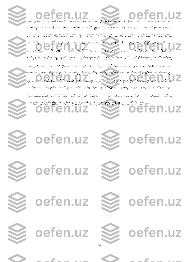 faoliyatining   dastlabki   davrlarida   qonuniylikka   amal   qilgan,   aholi   ularga   qonun
himoyachisi sifatida munosabatda bo‘lgan. Biroq amalda prokuratura o‘lkada sovet
qonunqoidalari va tartiblarining o‘rnatilishida, o‘lka xalqlarini itoat ettirishda katta
rol   o‘ynagan.   Ijroiya   qo‘mitalar   sud-huquq   tizimi   faoliyatiga   to‘g‘ridan-to‘g‘ri
aralashgan.   Sovet   hokimiyati   xalqni   ezish,   ularni   so‘zsiz   va   tezroq
bo‘ysundirishning   yo‘llarini   ko‘paytirish   uchun   har   xil   qo‘shimcha   bo‘limlar,
kengashlar,   komissiyalar   ham   tashkil   etgan.   O‘lka   aholisi   yanada   kuchliroq   har
tomonlama   siyosiy,   huquqiy,   iqtisodiy   «o‘yin»lar   va   «tebranish»lar   qurboniga
aylana   boshlagan.   O‘lkada   yuz   berayotgan   ijtimoiy-siyosiy,   huquqiy   o‘zgarishlar
oqibatida   paydo   bo‘lgan   ob’ektiv   va   sub’ektiv   jarayonlar   sovet   sudlari   va
prokuraturasi tomonidan to‘liq nazoratga olingan. Sud-huquq tizimi mustaqil bo‘la
olmadi. Aksincha, hokimiyat tizimidagi jazo organiga aylanib bordi.
45 