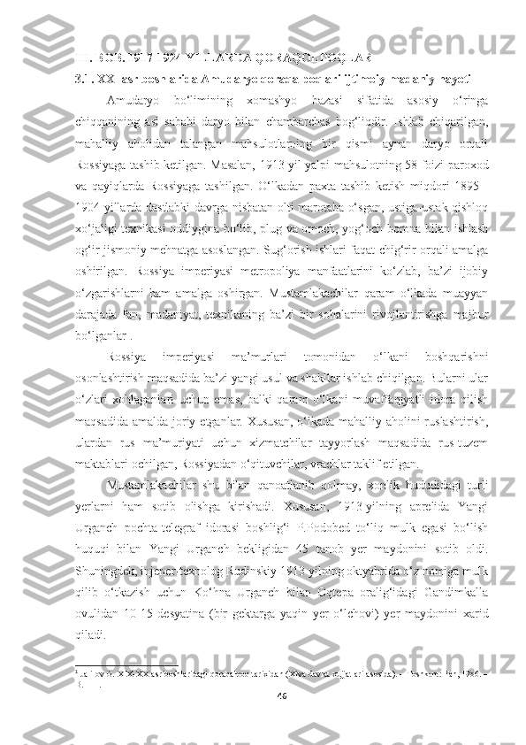 III. BOB. 1917-1924-YILLARDA QORAQOLPOQLAR
3.1. XX- asr boshlarida Amudaryo qoraqalpoqlari ijtimoiy-madaniy hayoti
Amudaryo   bo‘limining   xomashyo   bazasi   sifatida   asosiy   o‘ringa
chiqqanining   asl   sababi   daryo   bilan   chambarchas   bog‘liqdir.   Ishlab   chiqarilgan,
mahalliy   aholidan   talangan   mahsulotlarning   bir   qismi   aynan   daryo   orqali
Rossiyaga tashib ketilgan.   Masalan, 1913   yil yalpi mahsulotning 58 foizi paroxod
va   q ayi q larda   Rossiyaga   tashilgan.   O‘lkadan   paxta   tashib   ketish   miqdori   1895   -
1904 yillarda dastlabki davrga nisbatan olti marotaba o‘sgan, ustiga-ustak qishloq
xo‘jaligi texnikasi oddiygina bo‘lib, plug va omoch, yog‘och borona bilan ishlash
og‘ir jismoniy mehnatga asoslangan. Sug‘orish ishlari faqat chig‘rir orqali amalga
oshirilgan.   Rossiya   imperiyasi   metropoliya   manfaatlarini   ko‘zlab,   ba’zi   ijobiy
o‘zgarishlarni   ham   amalga   oshirgan.   Mustamlakachilar   qaram   o‘lkada   muayyan
darajada   fan,   madaniyat,   texnikaning   ba’zi   bir   sohalarini   rivojlantirishga   majbur
bo‘lganlar 1
.
Rossiya   imperiyasi   ma’murlari   tomonidan   o‘lkani   boshqarishni
osonlashtirish maqsadida ba’zi yangi usul va shakllar ishlab chiqilgan. Bularni ular
o‘zlari   xohlaganlari   uchun   emas,   balki   qaram   o‘lkani   muvaffaqiyatli   idora   qilish
maqsadida amalda joriy etganlar. Xususan,  o‘lkada mahalliy aholini ruslashtirish,
ulardan   rus   ma’muriyati   uchun   xizmatchilar   tayyorlash   maqsadida   rus-tuzem
maktablari ochilgan, Rossiyadan o‘qituvchilar, vrachlar taklif etilgan.
Mustamlakachilar   shu   bilan   qanoatlanib   qolmay,   xonlik   hududidagi   turli
yerlarni   ham   sotib   olishga   kirishadi.   Xususan,   1913-yilning   aprelida   Yangi
Urganch   pochta-telegraf   idorasi   boshlig‘i   P.Podobed   to‘liq   mulk   egasi   bo‘lish
huquqi   bilan   Yangi   Urganch   bekligidan   45   tanob   yer   maydonini   sotib   oldi.
Shuningdek, injener-texnolog Rudinskiy 1913 yilning oktyabrida o‘z nomiga mulk
qilib   o‘tkazish   uchun   Ko‘hna   Urganch   bilan   Oqtepa   oralig‘idagi   Gandimkalla
ovulidan   10-15   desyatina   (bir   gektarga   yaqin   yer   o‘lchovi)   yer   maydonini   xarid
qiladi.
1
 Jalilov O. XIX-XX-asr boshlaridagi qoraqalpoq tarixidan (Xiva davlat xujjatlari asosida). – Toshkent: Fan, 1986. –
B. 111. 
46 