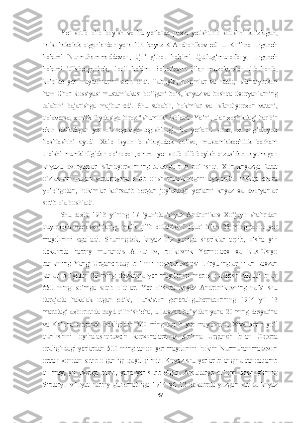 Ye r   sotib   olib   boyish   va   bu   yerlarda   paxta   yetishtirib   sotishni   ko‘zlagan,
nafsi  hakalak otganlardan yana  biri  knyaz K.Andronikov edi. U Ko‘hna Urganch
hokimi   Nurmuhammaddevon,   Qo‘ng‘irot   hokimi   Qutlug‘murodboy,   Urganch
hokimi   Ollaberganbek,   Ilonli   hokimi   Bobodevon   bilan   muzokaralar   olib   borib,
ko‘plab   yer   maydonlarini   sotib   oldi.   Tabiiyki,   hokimlar   va   hatto,   Isfandiyorxon
ham Chor Rossiyasi mustamlakasi bo‘lgani bois, knyaz va boshqa dvoryanlarning
talabini   bajarishga   majbur   edi.   Shu   sababli,   hokimlar   va   Isfandiyorxon   vatani,
qolaversa, xonlik foydasiga biroz “shumlik” ishlatdi. Ya’ni, ular xonlikdagi har bir
ekin   ekiladigan   yer   o‘z   egasiga   tegishliligi,   bu   yerlarni   sotsa,   xalq   g‘alayon
boshlashini   aytdi.   Xalq   isyon   boshlagudek   bo‘lsa,   mustamlakachilik   barham
topishi mumkinligidan qo‘rqqan, ammo yer sotib olib boyish orzusidan qaytmagan
knyazu   dvoryanlar   Isfandyorxonning   talabiga   rozi   bo‘lishdi.   Xon   knyazga   faqat
o‘zlashtirilmagan   yerlarnigina   sotib   olish   mumkinligini   aytgandi.   Boshqa   chora
yo‘qligidan,   hokimlar   ko‘rsatib   bergan   joylardagi   yerlarni   knyaz   va   dvoryanlar
sotib ola boshladi.
Shu   taxlit   1913   yilning   17   iyunida   knyaz   Andronikov   Xo‘jayli   shahridan
quyiroqda   merosxo‘rlariga   mulk   qilib   qoldirish   huquqi   bilan   25   ming   tanob   yer
maydonini   egalladi.   Shuningdek,   knyaz   o‘z   yoniga   sheriklar   topib,   o‘sha   yili
dekabrda   harbiy   muhandis   A.Putilov,   polkovnik   Yermolaev   va   Rus-Osiyo
bankining   Yangi   Urganchdagi   bo‘limi   boshqaruvchisi   I.Fryulinglar   bilan   Lavzan
kanali   bo‘yidan   20   ming   desyatina   yer   maydonini   meros   qoldirish   huquqi   bilan
650   ming   so‘mga   sotib   oldilar.   Yer   olishda   knyaz   Andronikovning   nafsi   shu
darajada   hakalak   otgan   ediki,   Turkiston   general-gubernatorining   1914   yil   13
martdagi axborotida qayd qilinishicha, u Lavzan bo‘yidan yana 20 ming desyatina
va   Ko‘hna   Urganch   bekligidan   300   ming   tanob   yer   maydonini,   Xiva   temir   yo‘l
qurilishini   loyihalashtiruvchi   korxonalarning   Ko‘hna   Urganch   bilan   Oqtepa
oralig‘idagi   yerlardan   500  ming  tanob  yer  maydonini  hokim   Nurmuhammadevon
orqali xondan sotib olganligi qayd qilindi. Knyaz shu yerlar bilangina qanoatlanib
qolmay,   yil   oxiriga   borib,   yana   yer   sotib   olgan.   Amudaryo   bo‘limi   boshlig‘ining
Sirdaryo   viloyat   harbiy   gubernatoiga   1914   yil   12   dekabrda   yozgan   xatida   knyaz
47 