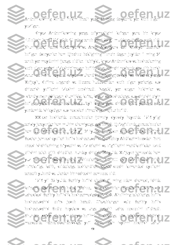 Andronikovning   xondan   hokim   orqali   yana   23   ming   desyatina   yer   sotib   olgani
yozilgan.
Knyaz   Andronikovning   yerga   to‘ymasligini   ko‘rgan   yana   bir   knyaz
P.Golitsin ham 1914 yilda 40 ming tanob yerni 99 yil muddatga ijaraga sotib oldi.
Shuningdek,   Petros   Baxtamyans   va   Arsen   Alvonyans   kabi   Rossiya   fuqarolari
bo‘lgan   dvoryanlar   ham   Qipchoq   bekligining   Ilonqir   degan   joyidan   1   ming   54
tanob yer maydonini ijaraga oldilar. Tabiiyki, knyaz Andronikov va boshqalarning
sotib olgan yerlari o‘zlashtirilmagan bo‘lib, unga birinchi navbatda suv olib borish
zarur   edi.   Shu   niyatda   knyaz   muhandis   Grjegeogrjevskiy   va   Mastiskiylarga
Xo‘jayli,   Ko‘hna   Urganch   va   Oqtepa   hududlaridan   sotib   olgan   yerlariga   suv
chiqarish   yo‘llarini   izlashni   topshiradi.   Negaki,   yer   sotgan   hokimlar   va
Isfandiyorxon ishlatgan shumlikka ko‘ra, knyaz va boshqalarga suv chiqishi qiyin
bo‘lgan   yerlar   sotilgan   edi.   Shu   tufayli   knyaz   yana   chiqim   qilib,   yerlarga   neft
yordamida ishlaydigan suv nasoslari o‘rnatishga majbur bo‘ldi.
XX-asr   boshlarida   qoraqalpoqlar   ijtimoiy   siyossiy   hayotida   1916-yilgi
tarixiy jarayonlar ham muhim ahamiyatga ega bo‘ldi. Qo‘zg‘olonda qoraqalpoqlar
ham   faol   ishtirok   etdilar.   1916-yil   24-iyulda   Sho‘raxon   jabhasi   To‘rtkul   bo‘limi
Saxtian jamoasi ayollari bo‘lis boshqaruvchisi Qozoqboy Abdikarimboevdan front
orqasi  ishchilarining ro‘yxatini va o‘z erlarini va o‘g‘illarini mardikorlikdan ozod
qilishni   talab   qilib   chiqdilar.   Bunday   chiqish   26-iyulda   Xo‘jayor   jamoasida   ham
yuz   berdi.   Bo‘lisning   barcha   qishloqlaridan   200-300   ayol   o‘z   bolalari   bilan
To‘rtko‘lga   kelib,   soldatlarga   tashlandilar.   Kazak   soqchi   komandasi   ayollarni
tarqatib yubordi va ulardan bir nechtasini qamoqqa oldi.
1916-yil   29-iyulda   Saribiy   bo‘lisi   aholisi   (1   ming   odam   chamasi,   ichida
ko‘pgina   ayollar   bor)   bolta,   pichoq,   kaltaklar   bilan   qurollanib,   Sho‘raxon
uchastkasi   Saribiy   bo‘lislik   boshqarmasiga   yo‘l   oldi.   Aholining   talablariga   bo‘lis
boshqaruvchisi   qo‘rs   javob   beradi.   G‘azablangan   xalq   Saribiy   bo‘lis
boshqaruvchisi   Sodiq   Boyakov   va   unga   qarashli   uchta   oqsoqolni   o‘ldiradi.
Shundan   so‘ng   ular   Amudaryo   bo‘limi   boshlig‘iga   o‘z   talablarini   bildirish
maqsadida   Petroaleksandrovskga   yo‘l   oladi,   lekin   isyonni   bostirish   uchun
48 