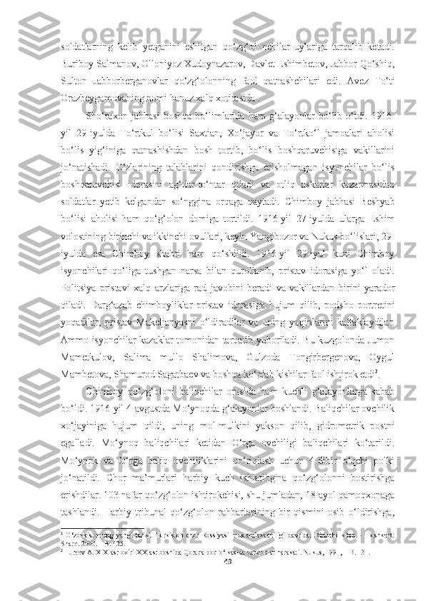 soldatlarning   kelib   yetganini   eshitgan   qo‘zg‘olonchilar   uylariga   tarqalib   ketadi.
Buriboy Salmanov, Olloniyoz Xudoynazarov, Davlet Eshimbetov, Jabbor Qo‘shiq,
Sulton   Jabborberganovlar   qo‘zg‘olonning   faol   qatnashchilari   edi.   Avez   To‘ti
Orazbeygamovaning nomi hanuz xalq xotirasida 1
. 
Sho‘raxon   jabhasi   boshqa   bo‘limlarida   ham   g‘alayonlar   bo‘lib   o‘tdi.   1916-
yil   29-iyulda   To‘rtkul   bo‘lisi   Saxtian,   Xo‘jayor   va   To‘rtko‘l   jamoalari   aholisi
bo‘lis   yig‘iniga   qatnashishdan   bosh   tortib,   bo‘lis   boshqaruvchisiga   vakillarini
jo‘natishadi.   O‘zlarining   talablarini   qondirishga   erisholmagan   isyonchilar   bo‘lis
boshqaruvchisi   idorasini   ag‘dar-to‘ntar   qiladi   va   otliq   askarlar   kazarmasidan
soldatlar   yetib   kelgandan   so‘nggina   orqaga   qaytadi.   Chimboy   jabhasi   Beshyab
bo‘lisi   aholisi   ham   qo‘g‘olon   domiga   tortildi.   1916-yil   27-iyulda   ularga   Eshim
volostining birinchi va ikkinchi ovullari, keyin Yangibozor va Nukus bo‘lislari, 29-
iyulda   esa   Chimboy   shahri   ham   qo‘shildi.   1916-yil   29-iyul   kuni   Chimboy
isyonchilari   qo‘liga   tushgan   narsa   bilan   qurollanib,   pristav   idorasiga   yo‘l   oladi.
Politsiya   pristavi   xal q   arzlariga   rad   javobini   beradi   va   vakillardan   birini   yarador
qiladi.   Darg‘azab   chimboyliklar   pristav   idorasiga   h ujum   qilib,   podsho   portretini
yo q adilar,   pristav   Makeljanyasni   o‘ldiradilar   va   uning   ya q inlarini   kaltaklaydilar.
Ammo isyonchilar kazaklar tomonidan tarqatib yuboriladi. Bu kuzgolonda Jumon
Mametkulov,   Salima   mullo   Shalimova,   Gulzoda   Tongirbergenova,   Oygul
Mambetova, Shamurod Sagatbaev va boshqa ko‘plab kishilar faol ishtirok etdi 2
.
Chimboy   qo‘zg‘oloni   baliqchilar   orasida   ham   kuchli   g‘alayonlarga   sabab
bo‘ldi. 1916-yil 4-avgustda Mo‘ynoqda g‘alayonlar boshlandi. Baliqchilar ovchilik
xo‘jayiniga   hujum   qildi,   uning   mol-mulkini   yakson   qilib,   gidrometrik   postni
egalladi.   Mo‘ynoq   baliqchilari   ketidan   O‘rga   ovchiligi   baliqchilari   ko‘tarildi.
Mo‘ynok   va   O‘rga   baliq   ovchiliklarini   qo‘riqlash   uchun   4-Sibir   o‘qchi   polki
jo‘natildi.   Chor   ma’murlari   harbiy   kuch   ishlatibgina   qo‘zg‘olonni   bostirishga
erishdilar. 103 nafar qo‘zg‘olon ishtirokchisi, shu jumladan, 18 ayol qamoqxonaga
tashlandi.   Harbiy   tribunal   qo‘zg‘olon   rahbarlarining   bir   qismini   osib   o‘ldirishga,
1
  O‘ zbekistonning   yangi   tarixi.   Turkiston   chor   Rossiyasi   mustamlakachiligi   davrida.   Birinchi   kitob.   -   Toshkent:
Shar q.  2000.  –  B. 4 25.
2
  Tureev A.  XIX-asr oxiri-XX-asr boshida Qoraqalpoq o‘lkasida dehqonlar harakati. Nukus, 1991, – B. 131.
49 