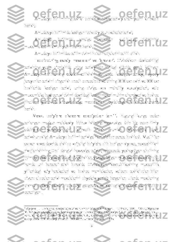 Amudaryo bo‘limining tashkil topishi va uning tarixiy ahamiyatini ko‘rsatib
berish;
Amudarayo bo‘limida kechgan iqtisodiy munosabatlar tarixi; 
Amudaryo   bo‘limida   amalga   oshirilgan   sud-huquq   tizimining
mustamlakachilik mohiyatini ochib berish, 
Amudaryo bo‘limidaa ta’lim tizimi holati natijalarini tahlil qilish.
Tadqiqotning   asosiy   masalalari   va   farazlari.   O‘zbekiston   davlatchiligi
tarixining   yaqin   o‘tmishida   uning   tarixiy   bir   bo‘lagi   sifatida   qarab   kelingan
Amudaryo   bo‘limining   tashkil   etilishshi   va   unda   kechgan   tarixiy,   siyosiy
jarayonlar tarixini o‘rganish orqali qoraqalpoq xalqining XIX-asr oxiri va XX-asr
boshlarida   kechgan   tarixi,   uning   o‘ziga   xos   mahalliy   xususiyatlari,   xalq
mustamlaka boshqaruvi tizimi davridagi kechinmalari muhim ahamiyati va boshqa
jihatlarni   yoritishda   o‘quvchilarga   metodlardan   foydalangan   holda   tushuntirib
berish.
Mavzu   bo‘yicha   qisqacha   adabiyotlar   tahlili.   Bugungi   kunga   qadar
tanlangan   mazkur   malakaviy   bitiruv   ishining   mavzusiga   doir   bir   qator   ilmiy
adabiyotlar   yaratilganligini   ko‘rsatib   o‘tish   mumkin.   Mustaqillik   davri
tarixshunosligi  Amudaryo bo‘limi tarixiga ham e’tibor qarata boshladi. Mualliflar
asosan sovet davrida qishloq xo‘jaligi bo‘yicha olib borilgan siyosat, paxtachilikni
rivojlanishining   Orol   dengizi   havzasiga   ta’siri,   mintaqada   yashaydigan   aholining
ijtimoiy-iqtisodiy hayotidagi o‘zgarishlar, yuzaga kelgan murakkab ekologik holat
hamda   uni   bartaraf   etish   borasida   O‘zbekiston   Respublikasining   mustaqillik
yillaridagi   sa’y-harakatlari   va   boshqa   mamlakatlar,   xalqaro   tashkilotlar   bilan
o‘zaro   aloqalar   tarixi   masalalarini   obyektiv   yoritib   berganlar.   Ularda   masalaning
qisman   tarixiy,   asosan,   iqtisodiy,   geografik   va   ekologik   jihatlarga   ham   e’tibor
qaratilgan 1
.
1
  Ziyo y ev   H. Turkistonda Rossiya tajovuzi va hukmronligiga qarshi kurash. – T.: Sharq, 1998. – 479 b.; Xaydarov
M.   Sentralizatorskaya  politika Sovetskoy vlasti  v Turkestane  i  yee  posledstviya (1917–1924 gg.).:  Avtoref.   dis. ...
kand. ist. nauk. – T.: 1998. – 28 s.; Abduraximova N.A., Rustamova G. Kolonialnaya sistema vlasti v   Turkestane vo
vtoroy polovine XIX pervoy chetverti – XX vv.  T.: Universitet, 1999. – 162 s
5 