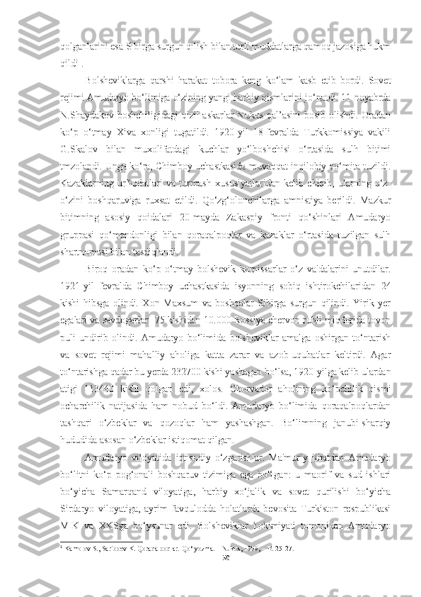 qolganlarini esa Sibirga surgun qilish bilan turli muddatlarga qamoq jazosiga hukm
qildi 1
.
Bolsheviklarga   qarshi   harakat   tobora   keng   ko‘lam   kasb   etib   bordi.   Sovet
rejimi Amudaryo bo‘limiga o‘zining yangi harbiy qismlar ini jo‘natdi. 11-noyabrda
N.Shaydakov boshchiligidagi  qizil  askarlar  Nukus  qal’asini  bosib olishdi. Oradan
ko‘p   o‘tmay   Xiva   xonligi   tugatildi.   1920-yil   18-fevralda   Turkkomissiya   vakili
G.Skalov   bilan   muxolifatdagi   kuchlar   yo‘lboshchisi   o‘rtasida   sulh   bitimi
tmzolandi. Unga ko‘ra, Chimboy uchastkasida muvaqqat inqilobiy qo‘mita tuzildi.
Kazaklarning   urf-odatlari   va   turmush   xususiyatlaridan   kelib   chiqib,   ularning   o‘z-
o‘zini   boshqaruviga   ruxsat   etildi.   Qo‘zg‘olonchilarga   amnistiya   berildi.   Mazkur
bitimning   asosiy   qoidalari   20-mayda   Zakaspiy   fronti   qo‘shinlari   Amudaryo
gruppasi   qo‘mondonligi   bilan   qoraqalpoqlar   va   kazaklar   o‘rtasida   tuzilgan   sulh
shartnomasi bilan tasdiqlandi.
Biroq   oradan   ko‘p   o‘tmay   bolshevik   komissarlar   o‘z   va'dalarini   unutdilar.
1921-yil   fevralda   Chimboy   uchastkasida   isyonning   sobiq   ishtirokchilaridan   24
kishi   hibsga   olindi.   Xon   Maxsum   va   boshqalar   Sibirga   surgun   qilindi.   Yirik   yer
egalari va savdogarlar -75 kishidan 10.000 Rossiya chervon rubli miqdorida tovon
puli   undirib   olindi.   Amudaryo   bo‘limida   bolsheviklar   amalga   oshirgan   to‘ntarish
va   sovet   rejimi   mahalliy   aholiga   katta   zarar   va   azob-uqubatlar   keltirdi.   Agar
to‘ntarishga qadar bu yerda 232700 kishi yashagan bo‘lsa, 1920-yilga kelib ulardan
atigi   113440   kishi   qolgan   edi,   xolos.   Chorvador   aholining   ko‘pchilik   qismi
ocharchilik   natijasida   ham   nobud   bo‘ldi.   Amudaryo   bo‘limida   qoraqalpoqlardan
tashqari   o‘zbeklar   va   qozoqlar   ham   yashashgan.   Bo‘limning   janubi-sharqiy
hududida asosan o‘zbeklar istiqomat qilgan.
Amudaryo   viloyatida   iqtisodiy   o‘zgarishlar.   Ma'muriy   jihatdan   Amudaryo
bo‘litni   ko‘p   pog‘onali   boshqaruv   tizimiga   ega   bo'1gan:   u   maorif   va   sud   ishlari
bo‘yicha   Samarqand   viloyatiga,   harbiy   xo‘jalik   va   sovet   qurilishi   bo‘yicha
Sirdaryo   viloyatiga,   ayrim   favqulodda   holatlarda   bevosita   Turkiston   respublikasi
MIK   va   XKSga   bo‘ysunar   edi.   Bolsheviklar   hokimiyati   tomonidan   Amudaryo
1
  Kamolov S., Sariboev K.  Qoraqalpoqlar. Qo‘lyozma. – Nukus, 1999, – B. 25-27.
50 