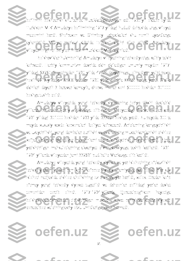 bo‘limini   boshqarish   shu   tariqa   murakkablashtirilgan   edi.   1920-yil   oktabr   oyida
Turkiston MIK Amudaryo bo‘limining 1917-yildagi hududi doirasida unga viloyat
maqomini   berdi.   Sho‘raxon   va   Chimboy   uchastkalari   shu   nomli   uyezdlarga
aylantirildi.   Viloyat   markazi   sifatida   To'rtko'1   shahri   e'lon   qilindi.   Amudaryo
viloyatining inqilobiy qo‘mitasini Turkiston MIK tayinladi.
Bolsheviklar hukmronligi Amudaryo viloyatining iqtisodiyotiga salbiy ta'sir
ko‘rsatdi.   Harbiy   kommunizm   davrida   ekin   ekiladigan   umumiy   maydon   1917-
yildagi 57950 desyatinadan 1920-yilda 47000 desyatinaga, olinadigan yalpi paxta
hosili  1917-yildagi   433000  puddan  1920-yilda  zo‘rg‘a  88000  pudga   yetdi.  G‘alla
ekinlari   deyarli   3   baravar   kamayib,   chorva   mollar   soni   500000   boshdan   201000
boshga tushib qoldi.
Amudaryo   viloyatida   yangi   iqtisodiy   siyosatning   joriye   tilishi   dastlabki
yillarda   bir   qadar   ijobiy   siljishlarga   olib   keldi.   Viloyatdagi   chorva   mollar   soni
1921-yildagi  201000 boshdan  1922-yilda  233000 boshga yetdi. Bu  paytda 200 ta
mayda   xususiy   savdo   korxonalari   faoliyat   ko‘rsatardi.   Ariqlarning   kengaytirilishi
va uzaytirilishi, yangi dambalar qurilishi va eskilarining mustahkamlanishi qishloq
xo‘jalik ekinlari ekiladigan maydonlarni ancha ko‘paytirish imkonini berdi. Biroq
yetishtirilgan   mahsulotlarning   aksariyat   qismi   Rossiyaga   tashib   ketilardi.   1921-
1924-yillarda viloyatdan jami 339521 pud baliq Markazga olib ketildi.
Amudaryo viloyatida yangi iqtisodiy siyosat va yer islohotining o‘tkazilishi
iqtisodiy ahamiyatdan ham  ko‘ra ko‘proq siyosiy ahamiyatga ega bo‘ldi. Yer-suv
islohoti   natijasida   qishloq   aholisining   oz   qismiga   yer   berildi,   xolos.   Oradan   ko‘p
o‘tmay   yangi   iqtisodiy   siyosat   tugatildi   va   dehqonlar   qo‘lidagi   yerlar   davlat
tomonidan   tortib   olindi.   1917-1924-yillarda   Qoraqalpog‘iston   hayotiga
bolsheviklar   tomonidan   tiqishtirilgan   mustabid   sovet   rejimi   va   uning   siyosati
qoraqalpoq xalqining asriy orzu-umidlariga javob bermadi.
51 