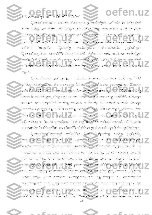 3.2. Amudaryo  bo‘limida ta’lim tizimi  
Qoraqalpoq   xalqi   azaldan   o‘zining   boy   madaniyati,   urf-odat   va   an’analari
bilan   o‘ziga   xos   o‘rin   tutib   kelgan.   Shu   bilan   birga   qoraqalpoq   xalqi   orasidan
ko‘plab   ilm-fan   namoyondalari   ham   yetishib   chiqqan.   Ular   qoraqalpoq   xalqining
ijtimoiy-iqtisodiy,   madaniy   va   jamiyatning   turli   sohalari   taraqqiyotiga   katta   hissa
qo‘shib   kelganlar.   Qadimiy   madaniyatlar   chorrahasida   joylashgan
Qoraqalpog‘iston   Respublikasining   ko‘plab   shaharlari   savdo-sotiq   va   madaniyat
markazlari sifatida nom chiqargan. Asrlar mobaynida ushbu hudud   turli davlatlari
ta’sirida bo‘lib kelgan bo‘lsa-da ta’lim tizimi o‘ziga xos rivojlanish yo‘lida davom
etgan.
Qoraqalpoqlar   yashaydigan   hududlar   Rossiya   imperiyasi   tarkibiga   1873
yildagi   RossiyaXiva   shartnomasiga   binoan   Qoraqalpoqlar   yashaydigan   Xorazm
vohasi hududi ikki qismga bo‘lingan: Amudaryoning chap qirg‘og‘i Xiva xonining
orqasida  qoldirilgan, o‘ng qirg‘oq esa  Turkiston gubernatorligi tarkibida Sirdaryo
viloyati   Amudaryo   bo‘limining   maxsus   ma’muriy   bo‘linmasi   sifatida   Rossiya
imperiyasiga qo‘shilgan. XIX asrning oxirgi choragi - XX asrning boshlarida O‘rta
Osiyo xalqlari, shu jumladan qoraqalpoqlarda bir necha turdagi maktablar mavjud
edi: maktablar, karikan, madrasa. Boshlang‘ich ta’lim maktabi maktab bo‘lib, unda
o‘quvchilar boshlang‘ich savodxonlik-o‘qish va yozish qobiliyatlarini egallashgan.
Q oraqalpog‘istondagi   maktablar   O‘rta   Osiyoning   boshqa   joylarida,
masjidlarda   ochilgan.   Ularni   ushbu   kvartalning   bolalari   ushbu   maktabda   o‘qigan
xayriya   mablag‘lari   bilan   qo‘llabquvvatladilar.   Har   bir   qishloq,   yoki   ovulda   o‘z
maktablari   bor   edi,   agar   ular   qishloq   va   masjidlarda,   ba’zan   xususiy   uylarda
ochilgan   bo‘lsa,   ko‘chmanchi   ovullarda   mekteplar   uylarga   joylashtirilib,   aholi
bilan   aylanib   yurar   edi.   Bolalarni   yarim   qazish   maktablarida   o‘rgatish   holatlari
bo‘lgan. "Haqiqiy ko‘chmanchilarda maktablar kamroq bo‘lgan, ammo bu ularning
farzandlariga   ta’lim   berishni   istamaganliklarini   anglatmaydi,   bu   ko‘chmanchi
hayotning   taniqli   noqulayliklari   bilan   izohlanadi.   Ammo   bunday   noqulayliklarga
qaramay,   ko‘chmanchilar   maktablarga   ega   bo‘lishlari   mumkin   edi,   ularning
ba’zilari   ko‘chma,   ovulda   ayrimlari   vaqtinchalik,   qishki   lagerlarda   ochilgan,
52 