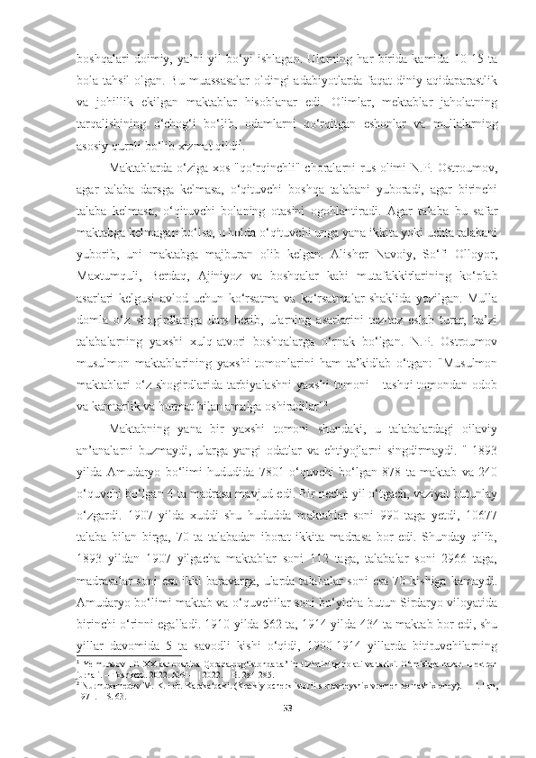 boshqalari   doimiy,   ya’ni   yil   bo‘yi   ishlagan.   Ularning   har   birida   kamida   10-15   ta
bola tahsil  olgan. Bu muassasalar  oldingi  adabiyotlarda faqat diniy aqidaparastlik
va   johillik   ekilgan   maktablar   hisoblanar   edi.   Olimlar,   mektablar   jaholatning
tarqalishining   o‘chog‘i   bo‘lib,   odamlarni   qo‘rqitgan   eshonlar   va   mullalarning
asosiy quroli bo‘lib xizmat qildi 1
.
Maktablarda o‘ziga xos "qo‘rqinchli" choralarni rus olimi  N.P. Ostroumov,
agar   talaba   darsga   kelmasa,   o‘qituvchi   boshqa   talabani   yuboradi,   agar   birinchi
talaba   kelmasa,   o‘qituvchi   bolaning   otasini   ogohlantiradi.   Agar   talaba   bu   safar
maktabga kelmagan bo‘lsa, u holda o‘qituvchi unga yana ikkita yoki uchta talabani
yuborib,   uni   maktabga   majburan   olib   kelgan.   Alisher   Navoiy,   So‘fi   Olloyor,
Maxtumquli,   Berdaq,   Ajiniyoz   va   boshqalar   kabi   mutafakkirlarining   ko‘plab
asarlari   kelgusi   avlod   uchun   ko‘rsatma   va   ko‘rsatmalar   shaklida   yozilgan.   Mulla
domla   o‘z   shogirdlariga   dars   berib,   ularning   asarlarini   tez-tez   eslab   turar,   ba’zi
talabalarning   yaxshi   xulq-atvori   boshqalarga   o‘rnak   bo‘lgan.   N.P.   Ostroumov
musulmon   maktablarining   yaxshi   tomonlarini   ham   ta’kidlab   o‘tgan:   "Musulmon
maktablari   o‘z  shogirdlarida   tarbiyalashni   yaxshi   tomoni   -   tashqi   tomondan  odob
va kamtarlik va hurmat bilan amalga oshiradilar" 2
. 
Maktabning   yana   bir   yaxshi   tomoni   shundaki,   u   talabalardagi   oilaviy
an’analarni   buzmaydi,   ularga   yangi   odatlar   va   ehtiyojlarni   singdirmaydi.   "   1893
yilda   Amudaryo   bo‘limi   hududida   7801   o‘quvchi   bo‘lgan   878   ta   maktab   va   240
o‘quvchi bo‘lgan 4 ta madrasa mavjud edi. Bir necha yil o‘tgach, vaziyat butunlay
o‘zgardi.   1907   yilda   xuddi   shu   hududda   maktablar   soni   990   taga   yetdi,   10677
talaba   bilan   birga,   70   ta   talabadan   iborat   ikkita   madrasa   bor   edi.   Shunday   qilib,
1893   yildan   1907   yilgacha   maktablar   soni   112   taga,   talabalar   soni   2966   taga,
madrasalar  soni  esa  ikki  baravarga, ularda talabalar  soni  esa  70 kishiga kamaydi.
Amudaryo bo‘limi maktab va o‘quvchilar soni bo‘yicha butun Sirdaryo viloyatida
birinchi o‘rinni egalladi. 1910 yilda 562 ta, 1914 yilda 434 ta maktab bor edi, shu
yillar   davomida   5   ta   savodli   kishi   o‘qidi,   1900-1914   yillarda   bitiruvchilarning
1
  Ye lmuratov   I.G   XX asr boshida Qoraqalpog‘istonda ta’lim tizimining holati va tarixi. O‘tmishga nazar. Elektron
jurnali. – Toshkent. 2022. №SI-1 | 2022. – B. 284-285. 
2
  Nurmuxamedov M. K.  i dr.   Karakalpaki. (Kratkiy ocherk istorii   s   drevneyshix vremen do nashix dney).  –  T.   Fan,
1971 . – S. 63.
53 