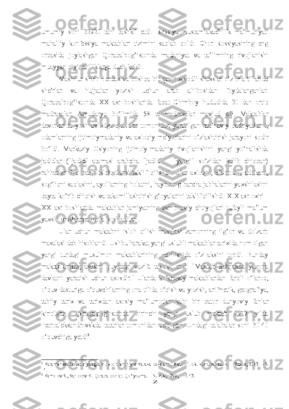 umumiy   soni   22920   tani   tashkil   etdi.   Rossiya   mustamlakachilik   ma’muriyati
mahalliy   konfessiya   maktablari   tizimini   saqlab   qoldi.   Chor   Rossiyasining   eng
orqasida   joylashgan   Qoraqalpog‘istonda   madaniyat   va   ta’limning   rivojlanishi
muayyan qiyinchiliklarga duch keldi.
Mashhur shoir Berdax va boshqa bir qator savodli shaxslar o‘z ona tillarida
she’rlar   va   hujjatlar   yozish   uchun   arab   alifbosidan   foydalanganlar.
Qoraqalpog‘istonda   XX   asr   boshlarida   faqat   Chimboy   hududida   20   dan   ortiq
madrasalar,   Amudaryo   bo‘limida   58   ta   madrasalar   mavjud   edi.   Maktablar
devorlarida   yosh   avlodga   ajdodlar   tomonidan   yaratilgan   ma’naviy   qadriyatlarni,
odamlarning   ijtimoiymadaniy   va   axloqiy   me’yorlarini   o‘zlashtirish   jarayoni   sodir
bo‘ldi.   Markaziy   Osiyoning   ijtimoiy-madaniy   rivojlanishini   yangi   yo‘nalishda
jadidlar   ("jadid"   atamasi   arabcha   "jadid"   -   "yangi"   so‘zidan   kelib   chiqqan)
rahbarlari   bir   qator   islohotlarni   taklif   qilishdi.   Ular   axloqni,   e’tiqodni,   adolatni,
sog‘liqni saqlashni, ayollarning holatini, hayotning barcha jabhalarini yaxshilashni
qayta ko‘rib chiqish va takomillashtirish g‘oyalarini taklif qilishdi. XIX asr oxiri -
XX   asr   boshlarida   maktablar   jamiyatning   zamonaviy   ehtiyojlari   tufayli   ma’lum
yaxshilanishlarga intila boshladilar 1
. 
Ular   uchun   maktabni   isloh   qilish   masalasi   zamonning   ilg‘or   va   dolzarb
masalasi deb hisoblandi. Ushbu harakat yangi uslubli maktablar tarixida nom olgan
yangi   turdagi   musulmon   maktablarining   ochilishida   o‘z   aksini   topdi.   Bunday
maktablarning   asosini   quyidagi   vazifa   tashkil   etdi:   "Maktab   kelajakda   yagona
davlatni   yaratish   uchun   asosdir."   Ularda   an’anaviy   maktablardan   farqli   o‘laroq,
o‘quv dasturiga o‘quvchilarning ona tilida o‘qish va yozish, arifmetik, geografiya,
tabiiy   tarix   va   tarixdan   asosiy   ma’lumotlar   kabi   bir   qator   dunyoviy   fanlar
kiritilgan.   Qoraqalpog‘istonda   birinchi   yangi   uslub   maktab   1907   yilda
Petroaleksandrovskda   tatarlar   tomonidan   ochilgan.   Undagi   talabalar   soni   30-40
o‘quvchiga yetdi 2
.
1
  Karamanova G .  Istoriya agrarn ы x otnosheniy v Karakalpakstane.: Avtoref. dis. kand. ist. nauk. – Nukus, 2012.  – S.
14.
2
  Kamolov S., Sariboev K.  Qoraqalpoqlar. Qo‘lyozma. – Nukus, 1999, – B. 42.
54 