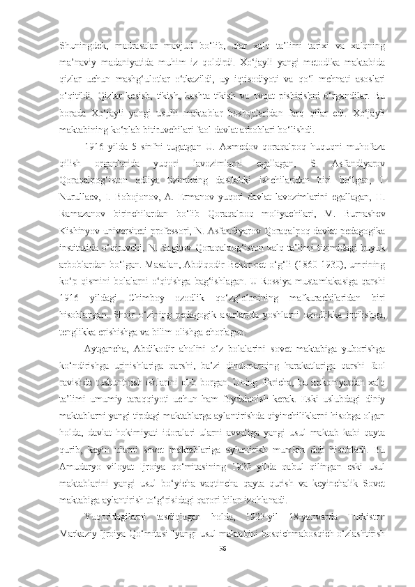 Shuningdek,   madrasalar   mavjud   bo‘lib,   ular   xalq   ta’limi   tarixi   va   xalqning
ma’naviy   madaniyatida   muhim   iz   qoldirdi.   Xo‘jayli   yangi   metodika   maktabida
qizlar   uchun   mashg‘ulotlar   o‘tkazildi,   uy   iqtisodiyoti   va   qo‘l   mehnati   asoslari
o‘qitildi.   Qizlar   kesish,   tikish,   kashta   tikish   va   ovqat   pishirishni   o‘rgandilar.   Bu
borada   Xo‘jayli   yangi   usulli   maktablar   boshqalaridan   farq   qilar   edi.   Xo‘jayli
maktabining ko‘plab bitiruvchilari faol davlat arboblari bo‘lishdi. 
1916   yilda   5   sinfni   tugatgan   U.   Axmedov   qoraqalpoq   huquqni   muhofaza
qilish   organlarida   yuqori   lavozimlarni   egallagan,   S.   Asfandiyarov
Qoraqalpog‘iston   adliya   tizimining   dastlabki   ishchilaridan   biri   bo‘lgan,   I.
Nurullaev,   I.   Bobojonov,   A.   Ermanov   yuqori   davlat   lavozimlarini   egallagan,   H.
Ramazanov   birinchilardan   bo‘lib   Qoraqalpoq   moliyachilari,   M.   Burnashev
Kishinyov universiteti professori, N. Asfandiyarov Qoraqalpoq davlat pedagogika
institutida   o‘qituvchi,   N.   Sagitov   Qoraqalpog‘iston   xalq   ta’limi   tizimidagi   buyuk
arboblardan   bo‘lgan.   Masalan,   Abdiqodir   Bekimbet   o‘g‘li   (1860-1930),   umrining
ko‘p   qismini   bolalarni   o‘qitishga   bag‘ishlagan.   U   Rossiya   mustamlakasiga   qarshi
1916   yildagi   Chimboy   ozodlik   qo‘zg‘olonining   mafkurachilaridan   biri
hisoblangan.   Shoir   o‘zining   pedagogik   asarlarida   yoshlarni   ozodlikka   intilishga,
tenglikka erishishga va bilim olishga chorlagan.
Aytgancha,   Abdikodir   aholini   o‘z   bolalarini   sovet   maktabiga   yuborishga
ko‘ndirishga   urinishlariga   qarshi,   ba’zi   dindorlarning   harakatlariga   qarshi   faol
ravishda   tushuntirish   ishlarini   olib   borgan.   Uning   fikricha,   bu   imkoniyatdan   xalq
ta’limi   umumiy   taraqqiyoti   uchun   ham   foydalanish   kerak.   Eski   uslubdagi   diniy
maktablarni yangi tipdagi maktablarga aylantirishda qiyinchiliklarni hisobga olgan
holda,   davlat   hokimiyati   idoralari   ularni   avvaliga   yangi   usul   maktab   kabi   qayta
qurib,   keyin   ularni   sovet   maktablariga   aylantirish   mumkin   deb   hisobladi.   Bu
Amudaryo   viloyat   Ijroiya   qo‘mitasining   1920   yilda   qabul   qilingan   eski   usul
maktablarini   yangi   usul   bo‘yicha   vaqtincha   qayta   qurish   va   keyinchalik   Sovet
maktabiga aylantirish to‘g‘risidagi qarori bilan izohlanadi. 
Yuqoridagilarni   tasdiqlagan   holda,   1923-yil   18-yanvarda   Turkiston
Markaziy Ijroiya Qo‘mitasi "yangi usul maktabini bosqichmabosqich o‘zlashtirish
56 