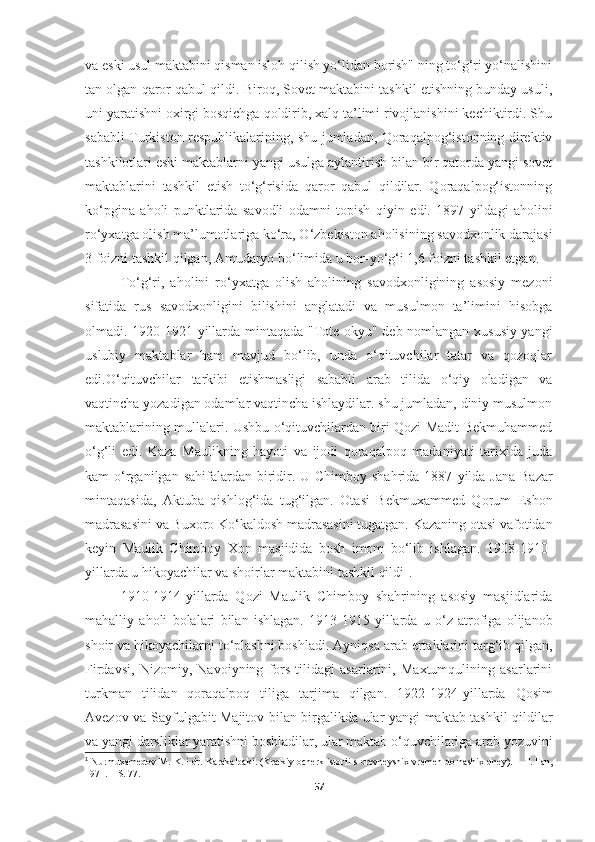 va eski usul maktabini qisman isloh qilish yo‘lidan borish" ning to‘g‘ri yo‘nalishini
tan olgan qaror qabul qildi. Biroq, Sovet maktabini tashkil etishning bunday usuli,
uni yaratishni oxirgi bosqichga qoldirib, xalq ta’limi rivojlanishini kechiktirdi. Shu
sababli Turkiston respublikalarining, shu jumladan, Qoraqalpog‘istonning direktiv
tashkilotlari eski maktablarni yangi usulga aylantirish bilan bir qatorda yangi sovet
maktablarini   tashkil   etish   to‘g‘risida   qaror   qabul   qildilar.   Qoraqalpog‘istonning
ko‘pgina   aholi   punktlarida   savodli   odamni   topish   qiyin   edi.   1897 - yildagi   aholini
ro‘yxatga olish ma’lumotlariga ko‘ra, O‘zbekiston aholisining savodxonlik darajasi
3 foizni tashkil qilgan, Amudaryo bo‘limida u bor-yo‘g‘i 1,6 foizni tashkil etgan. 
To‘g‘ri,   aholini   ro‘yxatga   olish   aholining   savodxonligining   asosiy   mezoni
sifatida   rus   savodxonligini   bilishini   anglatadi   va   musulmon   ta’limini   hisobga
olmadi. 1920-1921 - yillarda mintaqada "Tote-okyu" deb nomlangan xususiy yangi
uslubiy   maktablar   ham   mavjud   bo‘lib,   unda   o‘qituvchilar   tatar   va   qozoqlar
edi.O‘qituvchilar   tarkibi   etishmasligi   sababli   arab   tilida   o‘qiy   oladigan   va
vaqtincha yozadigan odamlar vaqtincha ishlaydilar. shu jumladan, diniy musulmon
maktablarining mullalari. Ushbu o‘qituvchilardan biri Qozi Madit Bekmuhammed
o‘g‘li   edi.   Kaza   Maulikning   hayoti   va   ijodi   qoraqalpoq   madaniyati   tarixida   juda
kam  o‘rganilgan sahifalardan biridir. U Chimboy  shahrida 1887 - yilda Jana  Bazar
mintaqasida,   Aktuba   qishlog‘ida   tug‘ilgan.   Otasi   Bekmuxammed   Qorum   Eshon
madrasasini va Buxoro Ko‘kaldosh madrasasini tugatgan. Kazaning otasi vafotidan
keyin   Maulik   Chimboy   Xon   masjidida   bosh   imom   bo‘lib   ishlagan.   1908-1910 -
yillarda u hikoyachilar va shoirlar maktabini tashkil qildi 1
. 
1910-1914 - yillarda   Qozi   Maulik   Chimboy   shahrining   asosiy   masjidlarida
mahalliy   aholi   bolalari   bilan   ishlagan.   1913-1915 - yillarda   u   o‘z   atrofiga   olijanob
shoir va hikoyachilarni to‘plashni boshladi. Ayniqsa arab ertaklarini targ‘ib qilgan,
Firdavsi,   Nizomiy,   Navoiyning   fors   tilidagi   asarlarini,   Maxtumqulining   asarlarini
turkman   tilidan   qoraqalpoq   tiliga   tarjima   qilgan.   1922-1924 - yillarda   Qosim
Avezov va Sayfulgabit Majitov bilan birgalikda ular yangi maktab tashkil qildilar
va yangi darsliklar yaratishni boshladilar, ular maktab o‘quvchilariga arab yozuvini
1
  Nurmuxamedov M. K.  i dr.   Karakalpaki. (Kratkiy ocherk istorii   s   drevneyshix vremen do nashix dney).  –  T.   Fan,
1971 . – S. 77.
57 