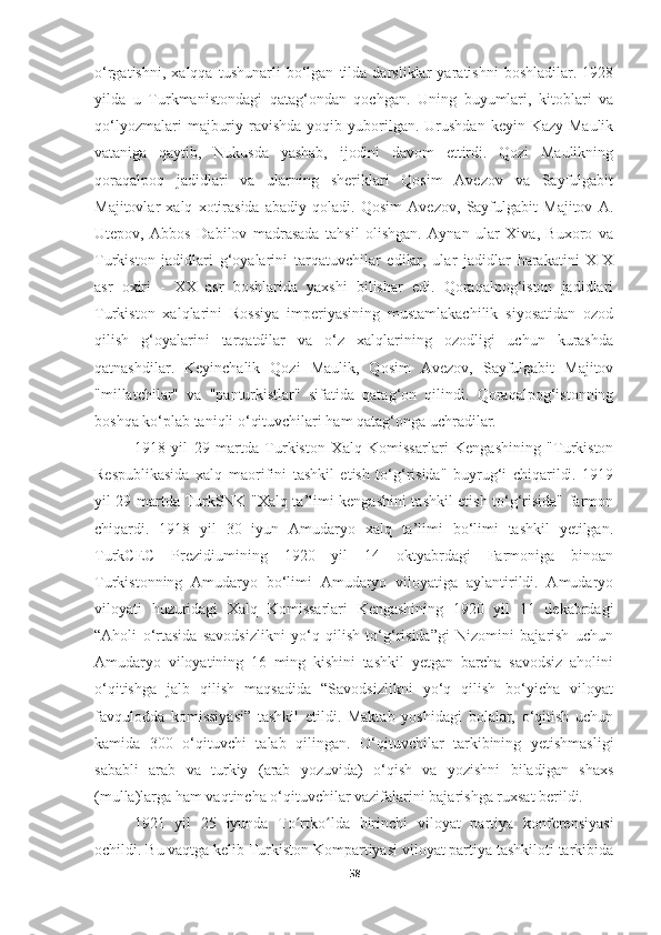 o‘rgatishni,   xalqqa   tushunarli   bo‘lgan   tilda   darsliklar   yaratishni   boshladilar.   1928
yilda   u   Turkmanistondagi   qatag‘ondan   qochgan.   Uning   buyumlari,   kitoblari   va
qo‘lyozmalari   majburiy  ravishda  yoqib  yuborilgan.  Urushdan  keyin Kazy  Maulik
vataniga   qaytib,   Nukusda   yashab,   ijodini   davom   ettirdi.   Qozi   Maulikning
qoraqalpoq   jadidlari   va   ularning   sheriklari   Qosim   Avezov   va   Sayfulgabit
Majitovlar   xalq   xotirasida   abadiy   qoladi.   Qosim   Avezov,   Sayfulgabit   Majitov   A.
Utepov,   Abbos   Dabilov   madrasada   tahsil   olishgan.   Aynan   ular   Xiva,   Buxoro   va
Turkiston   jadidlari   g‘oyalarini   tarqatuvchilar   edilar,   ular   jadidlar   harakatini   XIX
asr   oxiri   -   XX   asr   boshlarida   yaxshi   bilishar   edi.   Qoraqalpog‘iston   jadidlari
Turkiston   xalqlarini   Rossiya   imperiyasining   mustamlakachilik   siyosatidan   ozod
qilish   g‘oyalarini   tarqatdilar   va   o‘z   xalqlarining   ozodligi   uchun   kurashda
qatnashdilar.   Keyinchalik   Qozi   Maulik,   Qosim   Avezov,   Sayfulgabit   Majitov
"millatchilar"   va   "panturkistlar"   sifatida   qatag‘on   qilindi.   Qoraqalpog‘istonning
boshqa ko‘plab taniqli o‘qituvchilari ham qatag‘onga uchradilar.
1918   yil   29   martda   Turkiston   Xalq   Komissarlari   Kengashining   "Turkiston
Respublikasida   xalq   maorifini   tashkil   etish   to‘g‘risida"   buyrug‘i   chiqarildi.   1919
yil 29 martda TurkSNK "Xalq ta’limi kengashini tashkil etish to‘g‘risida" farmon
chiqardi.   1918   yil   30   iyun   Amudaryo   xalq   ta’limi   bo‘limi   tashkil   yetilgan.
TurkCEC   Prezidiumining   1920   yil   14   oktyabrdagi   Farmoniga   binoan
Turkistonning   Amudaryo   bo‘limi   Amudaryo   viloyatiga   aylantirildi.   Amudaryo
viloyati   huzuridagi   Xalq   Komissarlari   Kengashining   1920   yil   11   dekabrdagi
“Aholi   o‘rtasida   savodsizlikni   yo‘q   qilish   to‘g‘risida”gi   Nizomini   bajarish   uchun
Amudaryo   viloyatining   16   ming   kishini   tashkil   yetgan   barcha   savodsiz   aholini
o‘qitishga   jalb   qilish   maqsadida   “Savodsizlikni   yo‘q   qilish   bo‘yicha   viloyat
favqulodda   komissiyasi”   tashkil   etildi.   Maktab   yoshidagi   bolalar,   o‘qitish   uchun
kamida   300   o‘qituvchi   talab   qilingan.   O‘qituvchilar   tarkibining   yetishmasligi
sababli   arab   va   turkiy   (arab   yozuvida)   o‘qish   va   yozishni   biladigan   shaxs
(mulla)larga ham vaqtincha o‘qituvchilar vazifalarini bajarishga ruxsat berildi.
1921   yil   25   iyunda   To rtko lda   birinchi   viloyat   partiya   konferensiyasiʻ ʻ
ochildi. Bu vaqtga kelib Turkiston Kompartiyasi viloyat partiya tashkiloti tarkibida
58 