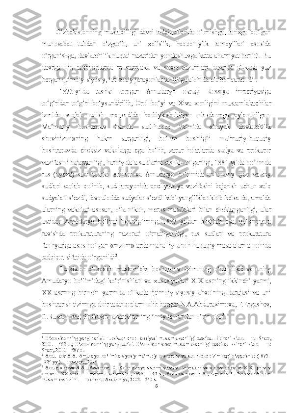 O‘zbekistonning   mustaqilligi   davri   tadqiqotlarida   o‘tmishga,   tarixga   bo‘lgan
munosabat   tubdan   o‘zgarib,   uni   xolislik,   haqqoniylik   tamoyillari   asosida
o‘rganishga, davlatchilik nuqtai-nazaridan yondashuvga katta ahamiyat berildi. Bu
davrga   oid   tadqiqotlarda   mustamlaka   va   sovet   tuzumlari   davrida   o‘lkada   yuz
bergan ijtimoiy-siyosiy, iqtisodiy jarayonlar tahliliga alohida e’tibor qaratildi 1
.
1873-yilda   tashkil   topgan   Amudaryo   okrugi   Rossiya   imperiyasiga
to‘g‘ridan-to‘g‘ri   bo‘ysundirilib,   Orol   bo‘yi   va   Xiva   xonligini   mustamlakachilar
izmida   saqlab   turish   maqsadida   harbiylashtirilgan   plasdarmga   aylantirilgan.
Ma’muriy   boshqaruv   hamda   sud-huquq   tizimida   «buyuk   davlatchilik
shovinizmi»ning   hukm   surganligi,   bo‘lim   boshlig‘i   ma’muriy-huquqiy
boshqaruvda   cheksiz   vakolatga   ega   bo‘lib,   zarur   holatlarda   sudya   va   prokuror
vazifasini bajarganligi, harbiy dala sudlarini tashkil qilganligi, 1881-yilda bo‘limda
rus   (uyezd)   sudi   tashkil   etilishi   va   Amudaryo   bo‘limida   an’anaviy   qozi   va   biy
sudlari   saqlab   qolinib,   sud   jarayonida   apellyatsiya   vazifasini   bajarish   uchun   xalq
sudyalari s’ezdi, favqulodda sudyalar s’ezdi kabi yangiliklar kirib kelsa-da, amalda
ularning   vakolati   asosan,   oila-nikoh,   meros   masalalari   bilan   cheklanganligi,   ular
ustidan   Amudaryo   bo‘limi   boshlig‘ining,   1887   yildan   boshlab   esa,   qo‘shimcha
ravishda   prokuraturaning   nazorati   o‘rnatilganligi,   rus   sudlari   va   prokuratura
faoliyatiga asos bo‘lgan «nizom»larda mahalliy aholi huquqiy masalalari aloohida
tadqiqot sifatida o‘rganildi 2
. 
Turkiston   o‘lkasida   mustamlaka   boshqaruv   tizimining   o‘rnatilishi   va   uning
Amudaryo  bo‘limidagi   ko‘rinishlari   va   xususiyatlari   XIX  asrning   ikkinchi   yarmi,
XX   asrning   birinchi   yarmida   o‘lkada   ijtimoiy-siyosiy   ahvolning   darajasi   va   uni
boshqarish tizimiga doir tadqiqotlarni olib borgan N.A.Abduraximova, F.Ergashev,
G.Rustamova, Sh.Gayibnazarovlarning ilmiy ishlaridan o‘rin oldi 3
. 
1
  O‘zbekistonning   yangi   tarixi.   Turkiston   chor   Rossiyasi   mustamlakachiligi   davrida.   Birinchi   kitob.   –   T.:   Sharq,
2000.   –   463   b.;   O‘zbekistonning   yangi   tarixi.   O‘zbekiston   sovet   mustamlakachiligi   davrida.   Ikkinchi   kitob.   –   T.:
Sharq, 2000. – 687 b.
2
  Abdullaev   A.A.   Amudaryo   bo‘limida   siyosiy-ma’muriy   boshqaruv   va   sud-huquq   tizimidagi   o‘zgarishlar   (1873–
1924 yy.). – Toshkent, 2018. 
3
  Abduraximova  N.A., Rustamova G. Kolonialnaya  sistema  vlasti  v Turkestane  vo vtoroy polovine XIX  - pervoy
chetverti   XX   veka.   –   Tashkent:   Universitet,   1999.   -   162   s.;   Abduraximova   N.A.,   Ergashev   F.   Turkistonda   chor
mustamlaka tizimi. – Toshkent: Akademiya, 2002. - 240 s.
6 