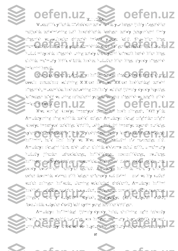 XULOSA
Mustaqillik yillarida O‘zbekiston tarixi fanida yuz bergan ijobiy o‘zgarishlar
natijasida   tariximizning   turli   bosqichlarida   kechgan   tarixiy   jarayonlarni   ilmiy
o‘rganish   va   xulosalar   chiqarish   imkoni   yuzaga   keldi.   Shu   bilan   birga
mamlakatimiz   tarixining   yaqin   o‘tmishida   sodir   bo‘lgan   voqealarni   ma’lum   bir
hudud   miqyosida   o‘rganish   uning   tarixiy   ahamiyatini   ko‘rsatib   berish   bilan   birga
alohida   ma’muriy   birlik   sifatida   boshqa   hududlar   bilan   birga   qiyosiy   o‘rganish
imkonini beradi. 
Shu nuqtai nazardan Amudaryo bo‘limi tarixini o‘rganish va tadqiq etish eng
avvalo   qoraqalpoq   xalqining   XIX-asr   oxiri   va   XX-asr   boshlaridagi   tarixini
o‘rganish, mustamlaka boshqaruvining Orolbo‘yi xalqlari ijtimoiy-siyosiy hayotiga
ko‘rsatgan ta’siri va uning oqibatlarini yanada kengroq o‘rganish va targ‘ib qilish
imkonini beradi.
Xiva   xonligi   Rossiya   imperiyasi   tomonidan   bosib   olingach,   1873   yilda
Amudaryoning   o‘ng   sohilida   tashkil   etilgan   Amudaryo   okrugi   to‘g‘ridan-to‘g‘ri
Rossiya   imperiyasi   tarkibiga   kiritilib,   ushbu   hududni   imperiya   tayanch   punktiga
aylantirish   maqsadida   bo‘limda   joylashtirilgan   harbiy   korpus   nafaqat   Amudaryo
bo‘limini,   balki   Orol   bo‘yi   va   Xiva   xonligi   hududini   o‘z   nazoratiga   oldi.
Amudaryo   okrugini   idora   etish   uchun   alohida   «Nizom»   qabul   etilib,   u   ma’muriy
hududiy   jihatdan   uchastkalarga,   bo‘lisliklarga,   oqsoqolliklarga,   ovullarga
bo‘lingan.   Harbiylashtirilgan   mustamlaka   boshqaruvi   tizimi   tashkil   etilib,   unda
asosiy   lavozimlarni   harbiylar   egalladi.   Amudaryo   bo‘limida   mahalliy   aholiga
asrlar   davomida   xizmat   qilib   kelgan   an’anaviy   sud   tizimi   –   qozi   va   biy   sudlari
saqlab   qolingan   bo‘lsada,   ularning   vakolatlari   cheklanib,   Amudaryo   bo‘limi
boshlig‘i,   uchastka   nozirlari,   rus   sudlari,   prokuratura   tomonidan   to‘liq   nazoratga
olingan,   mahalliy   sudyalarni   saylash,   apellyatsiya   (xalq   sudyalari   s’ezdi,
favqulodda sudyalar s’ezdi) kabi ayrim yangi tartiblar kiritilgan.
Amudaryo   bo‘limidagi   ijtimoiy-siyosiy   holat,   aholining   og‘ir   iqtisodiy
ahvoli,   sovet   mustabid   tuzumiga   xos   bo‘lgan   ma’muriy   buyruqbozlik   siyosati,
uning   har   qanday   direktiva   va   buyruqlarini   majburiy   bajarishga   qaratilgan
60 