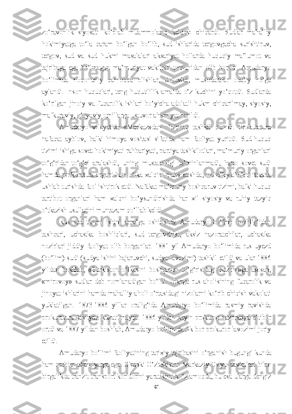 zo‘ravonlik   siyosati   ko‘plab   muammolarni   keltirib   chiqardi.   Sudlar   mahalliy
hokimiyatga   to‘la   qaram   bo‘lgan   bo‘lib,   sud   ishlarida   tergovgacha   surishtiruv,
tergov,   sud   va   sud   hukmi   masalalari   aksariyat   hollarda   huquqiy   ma’lumot   va
tajribaga   ega   bo‘lmagan   ma’muriyat   vakillari   tomonidan   olib   borildi.   Amudaryo
bo‘limida   noqonuniy   qamoqqa   olishlar,   tintuvlar,   musodaralar   odatiy   holga
aylandi.   Inson   huquqlari,   teng   huquqlilik   amalda   o‘z   kuchini   yo‘qotdi.   Sudlarda
ko‘rilgan   jinoiy   va   fuqarolik   ishlari   bo‘yicha   adolatli   hukm   chiqarilmay,   siyosiy,
mafkuraviy, g‘oyaviy omillarga ustuvor ahamiyat berildi.
Amudaryo   viloyatida   «Markaz»dan   oldinroq   tashkil   qilindi.   Prokuratura
nafaqat   ayblov,   balki   himoya   vositasi   sifatida   ham   faoliyat   yuritdi.   Sud-huquq
tizimi ishiga sovet hokimiyati rahbariyati, partiya tashkilotlari, ma’muriy organlari
to‘g‘ridan-to‘g‘ri   aralashdi,   uning   mustaqilligi   ta’minlanmadi,   hatto   sovet   sudi
hamda prokuratura organi ham o‘lka xalqini mahv etishda, mahalliy aholini itoatda
ushlab turishda faol ishtirok etdi. Nafakat ma’muriy boshqaruv tizimi, balki huquq
tartibot   organlari   ham   xalqni   bo‘ysundirishda   har   xil   siyosiy   va   ruhiy   tazyiq
o‘tkazish usullarini muntazam qo‘llab keldi.
Rus   sud   tizimi   ishini   amalga   oshirishda   Amudaryo   bo‘limi   boshlig‘idan
tashqari,   uchastka   boshliqlari,   sud   tergovchisi,   aksiz   nazoratchilar,   uchastka
nozirlari   jiddiy   faoliyat   olib   borganlar.   1881   yil   Amudaryo   bo‘limida   rus   uyezd
(bo‘lim) sudi (sudya ishini bajaruvchi, sudya lavozimi) tashkil etildi va ular 1886
yildan   boshlab,   «Turkiston   o‘lkasini   boshqarish   to‘g‘risidagi   Nizom»ga   asosan,
«mirovoy»   sudlar   deb   nomlanadigan   bo‘ldi.   Ularga   rus   aholisining   fuqarolik   va
jinoyat ishlarini hamda mahalliy aholi o‘rtasidagi nizolarni ko‘rib chiqish vakolati
yuklatilgan.   1873-1886   yillar   oralig‘ida   Amudaryo   bo‘limida   rasmiy   ravishda
prokuratura  faoliyati   kuzatilmaydi.   1886  yildan   keyin   prokuror   nazoratiga  e’tibor
ortdi va 1887 yildan boshlab, Amudaryo bo‘limida ilk bor prokuror lavozimi joriy
etildi.
Amudaryo   bo‘limi   faoliyatining tarixiy tajribasini   o‘rganish bugungi kunda
ham muhim ahamiyatga ega. Chunki O‘zbekiston   Markaziy Osiyo davlatlari bilan
birgalikda tranzit transport koridorini   yaratishni ko‘zlamoqda, bu esa ularga dengiz
61 