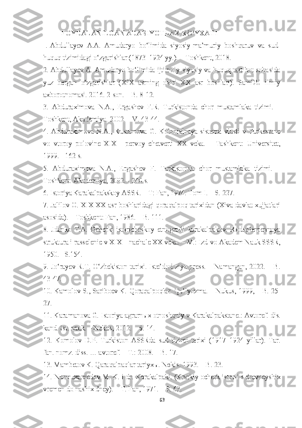 FOYDALANILGAN ADABIYOTLAR RO‘YXATI
1.   Abdullayev   A.A.   Amudaryo   bo‘limida   siyosiy-ma’muriy   boshqaruv   va   sud-
huquq tizimidagi o‘zgarishlar (1873–1924 yy.). – Toshkent, 2018. 
2. Abdullayev A. Amudaryo bo‘limida ijtimoiy-siyosiy va huquq-tartibot sohasida
yuz   bergan   o‘zgarishlar   (XIX   asrning   oxiri   XX   asr   boshlari).   SamDU   ilmiy
axborotnomasi. 2016. 2-son. – B. 8-12.
3.   Abduraximova   N.A.,   Ergashev   F.R.   Turkistonda   chor   mustamlaka   tizimi.   –
Toshkent, Akademiya. 2002. – V. 43-44.
4.   Abduraximova   N.A.,   Rustamova   G.   Kolonialnaya   sistema   vlasti   v   Turkestane
vo   vtoroy   polovine   XIX   -   pervoy   chetverti   XX   veka.   –   Tashkent:   Universitet,
1999. - 162 s.
5.   Abduraximova   N.A.,   Ergashev   F.   Turkistonda   chor   mustamlaka   tizimi.   –
Toshkent: Akademiya, 2002. - 240 s.
6.  Istoriya Karakalpakskoy ASSR. – T: Fan, 1974. Tom I. – S. 227.
7. Jalilov O. XIX-XX-asr boshlaridagi qoraqalpoq tarixidan (Xiva davlat xujjatlari
asosida). – Toshkent: Fan, 1986. – B. 111. 
8.   Jdanko   T.A.   Ocherki   istoricheskoy   etnografii   karakalpakov.   Rodoplemennaya
struktura i rasselenie v XIX – nachale XX veka. – M.: Izd-vo Akadem Nauk SSSR,
1950. –S.154.
9.   Jo‘rayev R.T. O‘zbekiston  tarixi. Iste’dod ziyo press.  – Namangan, 2022. – B.
43-47.
10.   Kamolov S., Sariboev K.   Qoraqalpoqlar. Qo‘lyozma. – Nukus, 1999, – B. 25-
27.
11. Karamanova G .  Istoriya agrarnыx otnosheniy v Karakalpakstane.: Avtoref. dis.
kand. ist. nauk. – Nukus, 2012. – S. 14.
12.   Komolov   D.P.   Turkiston   ASSRda   sud   tizimi   tarixi   (1917–1924   yillar).   Tar.
fan. nomz. diss. … avtoref. – T.: 2008. – B. 17.
13.  Mambetov K. Qaraqalpaqlar tariyxы. Nөkis.  1993.  – B. 23.
14.  Nurmuxamedov M. K.  i dr.   Karakalpaki. (Kratkiy ocherk istorii   s   drevneyshix
vremen do nashix dney).  –  T.   Fan, 1971 . – S. 63.
63 