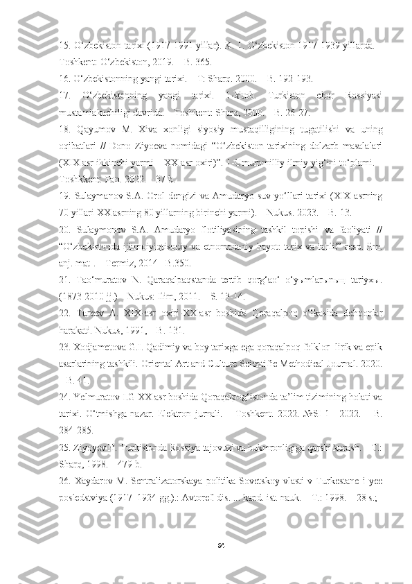 15.  O‘ zbekiston tarixi (1917-1991 yillar) .  K. 1.  O‘ zbekiston 1917-1939 yillarda .   –
Toshkent :  O‘zbekiston, 2019.  –   B. 365 .
16.  O‘zbekistonning yangi tarixi. – T: Sharq. 2000. – B. 192-193.
17.   O‘zbekistonning   yangi   tarixi.   1-kitob.   Turkiston   chor   Rossiyasi
mustamlakachiligi davrida. – Toshkent: Sharq, 2000. – B. 26-27.
18.   Qayumov   M.   Xiva   xonligi   siyosiy   mustaqilligining   tugatilishi   va   uning
oqibatlari   //   Dono   Ziyoeva   nomidagi   “O‘zbekiston   tarixining   dolzarb   masalalari
(XIX asr ikkinchi yarmi – XX asr oxiri)”.  1-Umummilliy ilmiy yig‘ini to‘plami. –
Toshkkent: Fan. 2022. – 37 b.
19.   Sulaymanov S.A.   Orol   dengizi   va Amudaryo suv  yo‘llari  tarixi  (XIX  asrning
70 yillari XX asrning 80 yillarning birinchi yarmi). – Nukus. 2023. – B. 13.
20.   Sulaymonov   S.A.   Amudaryo   flotiliyasining   tashkil   topishi   va   faoliyati   //
“O‘zbekistonda ijtimoiyiqtisodiy va etnomadaniy hayot: tarix va tahlil” resp. ilm.
anj. mat-. – Termiz, 2014 - B.350.
21.   Tao‘muratov   N.   Qaraqalpaqstanda   tәrtib   qorg‘ao‘   o‘yыmlarыnың   tariyxы.
(1873-2010 jj.) – Nukus: Ilim, 2011. – S. 13-14.
22.   Tureev   A.   XIX-asr   oxiri-XX-asr   boshida   Qoraqalpoq   o‘lkasida   dehqonlar
harakati. Nukus, 1991, – B. 131.
23.  Xodjametova G.I.  Qadimiy va boy tarixga ega qoraqalpoq folklor -lirik va epik
asarlarining tashkili.  Oriental Art and Culture Scientific-Methodical Journal .  2020 .
– B. 41.
24.  Ye lmuratov   I.G  XX asr boshida Qoraqalpog‘istonda ta’lim tizimining holati va
tarixi.   O‘tmishga   nazar.   Elektron   jurnali.   –   Toshkent.   2022.   №SI-1   |   2022.   –   B.
284-285. 
25.  Ziyoyev H. Turkistonda Rossiya tajovuzi va hukmronligiga qarshi kurash. – T.:
Sharq, 1998. – 479 b.
26.   Xaydarov   M.   Sentralizatorskaya   politika   Sovetskoy   vlasti   v   Turkestane   i   yee
posledstviya (1917–1924 gg.).: Avtoref. dis. ... kand. ist. nauk. – T.: 1998. – 28 s.; 
64 