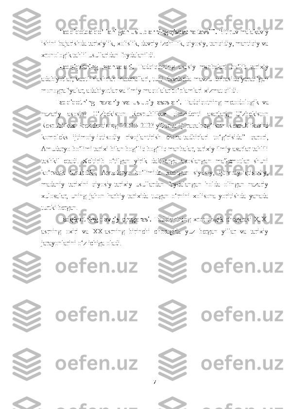 Tadqiqotda qo‘llanilgan uslublarning qisqacha tavsifi.  Bitiruv malakaviy
ishini bajarishda tarixiylik, xolislik, davriy izchillik, qiyosiy, tanqidiy, mantiqiy va
xronologik tahlil usullaridan foydalanildi. 
Tadqiqotning   manbalari.   Tadqiqotning   asosiy   manbalari   bo‘lib   tarixiy
adabiyotlar, vaqtli nashrlar materiallari, turli davrlarda mavzu doirasida yaratilgan
monografiyalar, adabiyotlar va ilmiy maqolalar to‘plamlari xizmat qildi.
Tadqiqotning   nazariy   va   uslubiy   asoslari.   Tadqiqotning   metodologik   va
nazariy   asosini   O‘zbekiston   Respublikasi   Prezidenti   asarlari,   O‘zbekiston
Respublikasi Prezidentining  “ 2020–2023 yillarda Qoraqalpog‘iston Respublikasini
kompleks   ijtimoiy-iqtisodiy   rivojlantirish   chora-tadbirlari   to‘g‘risida ”   qarori ,
Amudaryo bo‘limi tarixi bilan bog‘liq bog‘liq manbalar, tarixiy ilmiy asarlar tahlili
tashkil   etadi.   Keltirib   o‘tilgan   yirik   dalillarga   asoslangan   ma’lumotlar   shuni
ko‘rsatib   turubdiki,   Amudaryo   bo‘limida   kechgan   siyosiy,   ijtimoiy-iqtisodiy,
madaniy   tarixini   qiyosiy-tarixiy   usullardan   foydalangan   holda   olingan   nazariy
xulosalar,   uning   jahon   harbiy   tarixida   tutgan   o‘rnini   xolisona   yoritishda   yanada
turtki bergan. 
Tadqiqotning   davriy   chegarasi.   Tadqiqotning   xronologik   chegarasi   XIX-
asrning   oxiri   va   XX-asrning   birinchi   choragida   yuz   bergan   yillar   va   tarixiy
jarayonlarini o‘z ichiga oladi. 
7 