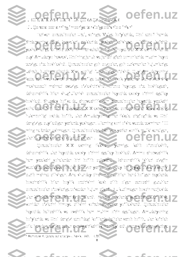 I.   BOB.  XIX-ASR OXIRIDA QORAQALPOQLAR
I.1. Q oraqalpoqlarning imperiya tarkibiga qo‘shib olinishi
Tarixan   qoraqalpoqlar   Ural,   so‘ngra   Volga   bo‘ylarida,   Orol   atrofi   hamda
Sirdaryoning   quyi   havzalari   etaklarida   yashab   kelishgan.   Ularning   ko‘chib
yashashlariga ko‘proq tashqi omillar sabab bo‘ldi. Nihoyat ular XIX - asr boshlarida
quyi Amudaryo havzasi, Orolning janub va janubi g‘arb tomonlarida muqim hayot
tarziga   o‘ta  boshlashdi.  Qoraqalpoqlar   goh  qozoqlar,  goh  turkmanlar  hujumlariga
uchrab,   buning   oqibatida   Xiva   xonligi   fuqaroligiga   o‘tishdi.   Quyi   Amudaryoning
katta   cho‘l   va   suv   chiqmagan   cho‘lga   tutash   sho‘rxok   yerlarini   ular   o‘zlarining
mashaqqatli   mehnati   evaziga   o‘zlashtirishdi.   O‘troq   hayotga   o‘ta   boshlagach,
dehqonchilik   bilan   shug‘ullanish   qoraqalpoqlar   hayotida   asosiy   o‘rinni   egallay
boshladi.   Shunday   bo‘lsa-da,   chorvachilik   ham   qoraqalpoqlar   hayotida   yetakchi
sohalardan   biri   bo‘lib   qolaverdi.   XIX - asr   o‘rtalarida   qoraqalpoqlar   Xiva   xonligi
hukmronligi   ostida   bo‘lib,   ular   Amudaryoning   har   ikkala   qirg‘og‘ida   va   Orol
dengiziga quyiladigan yerlarda yashagan. Ularning soni o‘sha vaqtda taxminan 100
ming nafardan oshmagan. Qoraqalpoqlarga berilgan yerlar xonlik mulki sanalgan,
ular bu yerlar uchun soliqlar to‘lashgan 1
. 
Qoraqalpoqlar   XIX   asrning   ikkinchi   yarmiga   kelib   o‘troqlashib,
dehqonchilik   ular   hayotida   asosiy   o‘rinni   egallay   boshladi.   Ammo   chorvachilik
ham   yetakchi   sohalardan   biri   bo‘lib   qolaverdi.   Dehqonchilik   ishlari   qizg‘in
vaqtlarda   qoraqalpoq   oilalari   ekinzor   yerlarning   qulay   bir   joyiga   o‘z   o‘tovlarini
qurib   mehnat   qilishgan.   Ana   shunday   tinch   mehnat   bilan   band   bo‘lgan   paytlarda
bosqinchilik   bilan   boylik   orttirishni   kasb   qilib   olgan   qaroqchi   guruhlar
qoraqalpoqlar o‘tovlariga to‘satdan hujum qilardi. Bu kutilmagan bosqin natijasida
ular   ko‘plab   mol-mulklaridan   ajralardi.   Bunday   paytlarda   yurt   oqsoqollari   Xiva
xonidan   o‘zlarini   himoya   qilishni   so‘rab   choparlar   yo‘llashardi.   Qoraqalpoqlar
hayotida   baliqchilik   va   ovchilik   ham   muhim   o‘rin   egallagan.   Amudaryoning
bo‘ylarida   va  Orol   dengizi   atrofidagi   ko‘llarda   baliqlar   serob   bo‘lib,  ular   ko‘plab
oila hamda urug‘lar uchun asosiy tirikchilik manbayi edi. Hatto sharqdan g‘arbga
1
  Mambetov K. Qaraqalpaqlar tariyxы. Nөkis.  1993.  – B. 23.
8 