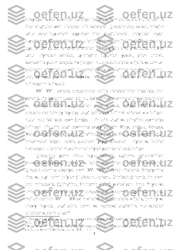 borayotgan savdo karvonlari tuzlangan baliqni ko‘p miqdorda ana shu baliqchilik
bilan   shug‘ullanuvchi   oilalardan   olib   ketishardi.   Qoraqalpoqlar,   asosan,   ro‘zg‘or
uchun   zarur   buyumlarni   tayyorlash   bilan   shug‘ullanardi.   Ehtiyojdan   ortgan
buyumlar esa bozorga chiqarilgan. Ular o‘tovlarning atrofini o‘rash uchun matolar,
tuya   junidan   guldor   namatlar   to‘qirdilar.   Ularning   xalq   amaliy   san’atida   o‘tovlar
uchun   o‘ymakor   eshiklar,   uy-ro‘zg‘or   buyumlari   yasash,   gilam   to‘qish,
kashtachilik yuqori  darajada rivojlangan. Bu qoraqalpoqlarda xo‘jalik va turmush
talablarini   ta’minlab   turuvchi   hunarmandchilik   sohalarining   ham   rivojlanganini,
ular,   ayniqsa,   yog‘och   va   suyakka   ishlov   berish   borasida   qo‘li   gul   usta
bo‘lishganini ko‘rsatadi.
XVII - XVIII - asrlarda   qoraqalpoqlar   orollik   o‘zbeklar   bilan   birgalikda   Orol
yerlarida o‘z davlatini tuzgan edi. Bu   davlat birlashmasining aholisi -qoraqalpoqlar
va   o‘ zbeklar   qo‘shni   xal ql ar   bilan   ya q in   alo q ada   bo‘lgan.   XVIII - asrdagi
qoraqalpoqlar   ijtimoiy   h ayotiga   uru g‘ - q abilalarga   b o‘ linish   an’anasi   xos   b o‘ lgan.
Butun   h al q   ikki   katta   qav m   (oris)ga   –   o‘n   to‘rt   urug‘   va   qo‘ng‘irot   qa vmlariga
b o‘ lingan.   O‘n   to‘rt   urug‘   q avmining   asosiy   guru h ini   Xitoy,   q ipcho q ,   Kenagas,
Man g‘it  uru g‘ lari tashkil etgan,  qo‘ng‘irot qavmiga  esa Shullu q  va Javun g‘ ir uru g‘
birlashmalari   kirgan.   Barcha   guru hl arni   ypy g‘   taba qa lari   -   biylar   va   botirlar
bosh qa rgan. Ular bilan musulmon ru h oniylari ya q indan alo qada  b o‘ lgan 1
.
Qoraqalpoq   yarim   o‘troq   hayot   kechirib,   sug‘orma   dehqonchilikni
chorvachilik   (ayniqsa,   qoramol)   va   baliq   ovlash   bilan   qo‘shib   olib   borgan lar.
Qoraqalpoqlarning   aksariyat   qismi   XVI—XVIII   asrlar   o‘rtalarida   Sirdaryoning
o‘rta   va   quyi   oqimi   bo‘ylari   (Turkiston,   Jankent,   Chirikrabot)   hamda   bir   qismi
Orol   mintaqasida   (Qo‘ng‘irot,   Shohtemir   shahri)   yashashgan.   Biroq   Yoyiq   va
Emba   daryolari   bo‘ylarida   ham   qoraqalpoqlar   istiqomat   qilganliklari   haqida
ma’lumotlar bor. XVI — XX asr  boshlarida qoraqalpoqlarda xo‘jalik, ijtimoiy va
oilaviy   hayotda   urug‘-qabila   tizimi   va   patriarxal-urug‘chilik   munosabatlari
qoldiqlari saqlanib qolgan 2
.
1
  O‘zbekistonning   yangi   tarixi.   1-kitob.   Turkiston   chor   Rossiyasi   mustamlakachiligi   davrida.   –   Toshkent:   Sharq,
2000. – B. 26-27.
2
  Xodjametova G.I.   Qadimiy va boy tarixga ega qoraqalpoq folklor -lirik va epik asarlarining tashkili.   Oriental Art
and Culture Scientific-Methodical Journal .  2020 . – B. 41.
9 