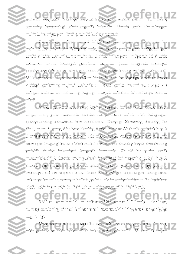 ehtimoli   mavjuddir.   Insoniyat   mavjud   bo‘lishining   muhim   sharti   –   bu   ijtimoiy
tartibning   barqarorligi   ta’minlanganlik   holatidir.   Ijtimoiy   tartib   o‘rnatilmagan
muhitda insoniyat genofondiga tahdid kuchayib boradi. 
Genofondga   bo‘lgan   tahdid   to‘g‘risida   gapirganda,   uni   keng   va   tor
ma’noda tushunish lozim. Keng ma’noda, umuman, insoniyat genofondiga bo‘lgan
tahdid sifatida tushunilsa, tor ma’noda, alohida millat genofondiga tahdid sifatida
tushunish   lozim.   Insoniyat   genofondi   deganda   global   miqyosda   insoniyat
populyatsiyasi   tarkibiga   kiradigan   inson   zotidagi   genlarni ng   majmui   tushuniladi.
Millat genofondi deganda esa ma’lum bir millat populyatsiyasiga  kiradigan inson
zotidagi   genlarning   majmui   tushuniladi.   Ushbu   genlar   insonni   va   o‘ziga   xos
bo‘lgan   alohida   bir   millatning   keyingi   mavjud   bo‘lishini   ta’minlashga   xizmat
qiladi. 
Millat   genofondi   insonning   keyingi   mavjud   bo‘lishini   ta’minlash   bilan
birga,   ming   yillar   davomida   nasldan-naslga   meros   bo‘lib   o‘tib   kelayotgan
qadriyatlarning   tashuvchisi   ham   hisoblanadi.   Dunyoga   Xorazmiy,   Beruniy,   Ibn
Sino, Imom Buxoriy, Abu Nasr Farobiy, Amir Temur va Alisher Navoiydek buyuk
allomalarni   bergan   millat   genofondida   o‘sha   buyuk   zotlarning   genlari   saqlanib
kelmoqda. Bugungi kunda o‘zbek millati orasidan ana shunday buyuk shaxslarning
yetishib   chiqish   imkoniyati   kengayib   bormoqda.   Chunki   bir   yarim   asrlik
mustamlakachilik   davrida   erkin   yashash   imkoniyati   bo‘lmaganligi   tufayli   buyuk
shaxslarning   shakllanishiga   xizmat   qiladigan   genlar   yuzaga   chiqmay,   yashirin
imkoniyat   sifatida   saqlanib   keldi.   Inson   erkin   bo‘lgan   taqdirdagina   uning   ichki
imkoniyatlari to‘liq namoyon bo‘ladi, ya’ni u o‘z imkoniyatlaridan to‘liq foydalana
oladi. Lekin inson erkin   bo‘lishi uchun u oldin mustaqil bo‘lishi kerak. 
3.Millat   genofondini   muhofaza   qilish   adolatli   ijtimoiy     tartibga,
bunday   tartibning   o‘rnatilishi   samarali   nazorat   tizimining   shakllanganligiga
bog‘liqligi.
Mana   endi   mustaqillik   sharofati   bilan   erkin   yashash,   ya’ni   erkin   fikrlash,
erkin   gapirish   va   erkin   harkat   qilish   imkoniyati   paydo   bo‘ldi.   Mustaqillik   bergan 