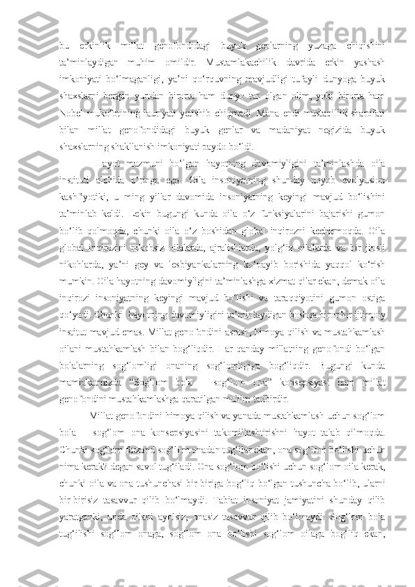 bu   erkinlik   millat   genofondidagi   buyuk   genlarning   yuzaga   chiqishini
ta’minlaydigan   muhim   omildir.   Mustamlakachilik   davrida   erkin   yashash
imkoniyati   bo‘lmaganligi,   ya’ni   qo‘rquvning   mavjudligi   tufayli   dunyoga   buyuk
shaxslarni   bergan   yurtdan   birorta   ham   dunyo   tan   olgan   olim,   yoki   birorta   ham
Nobel   mukofotining   lauriyati   yetishib   chiqmadi.   Mana   endi   mustaqillik   sharofati
bilan   millat   genofondidagi   buyuk   genlar   va   madaniyat   negizida   buyuk
shaxslarning shakllanish imkoniyati paydo bo‘ldi.
  Hayot   mazmuni   bo‘lgan   hayotni ng   davomiyligini   ta’minlashda   oila
instituti   alohida   o‘ringa   ega.   Oila   insoniyatning   shunday   noyob   evolyusion
kashfiyotiki,   u   ming   yillar   davomida   insoniyatning   keyingi   mavjud   bo‘lishini
ta’minlab   keldi.   Lekin   bugungi   kunda   oila   o‘z   funksiyalarini   bajarishi   gumon
bo‘lib   qolmoqda,   chunki   oila   o‘z   boshidan   global   inqirozni   kechirmoqda.   Oila
global   inqirozini   nikohsiz   oilalarda,   ajralishlarda,   yolg‘iz   oilalarda   va   bir   jinsli
nikohlarda,   ya’ni   gey   va   lesbiyankalarning   ko‘payib   borishida   yaqqol   ko‘rish
mumkin. Oila hayotning davomiyligini ta’minlashga xizmat qilar ekan, demak oila
inqirozi   insoniyatning   keyingi   mavjud   bo‘lishi   va   taraqqiyotini   gumon   ostiga
qo‘yadi. Chunki  hayotni ng  davomiyligini ta’minl a ydigan boshqa biror bir ijtimoiy
institut   mavjud emas. Millat genofondini asrash, himoya qilish va mustahkamlash
oilani   mustahkamlash   bilan   bog‘liqdir.   Har   qanday   millatning   genofondi   bo‘lgan
bolalarning   sog‘lomligi   onaning   sog‘lomligiga   bog‘liqdir.   Bugungi   kunda
mamlakatmizda   “Sog‘lom   bola   –   sog‘lom   ona”   konsepsiyasi   ham   millat
genofondini mustahkamlashga qaratilgan muhim tadbirdir.
Millat genofondini himoya qilish va yanada mustahkamlash uchun sog‘lom
bola   –   sog‘lom   ona   konsepsiyasini   takomillashtirishni   hayot   talab   qilmoqda.
Chunki sog‘lom farzand sog‘lom onadan tug‘ilar ekan, ona sog‘lom   bo‘lishi uchun
nima kerak ?  degan savol tug‘iladi. Ona sog‘lom   bo‘lishi uchun sog‘lom oila kerak,
chunki oila va ona tushunchasi  bir - biriga bog‘liq bo‘lgan tushuncha bo‘lib, ularni
bir-birisiz   tasavvur   qilib   bo‘lmaydi.   Tabiat   insoniyat   jamiyatini   shunday   qilib
yaratganki,   unda   oilani   ayolsiz,   onasiz   tasavvur   qilib   bo‘lmaydi.   Sog‘lom   bola
tug‘ilishi   sog‘lom   onaga,   sog‘lom   ona   bo‘lishi   sog‘lom   oilaga   bog‘liq   ekan, 