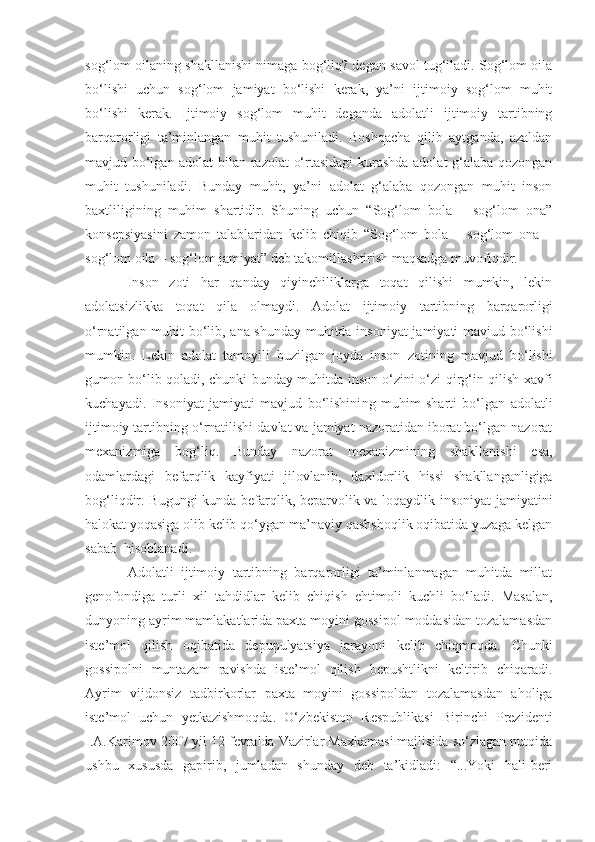 sog‘lom oilaning shakllanishi nimaga bog‘liq? degan savol tug‘iladi. Sog‘lom oila
bo‘lishi   uchun   sog‘lom   jamiyat   bo‘lishi   kerak,   ya’ni   ijtimoiy   sog‘lom   muhit
bo‘lishi   kerak.   Ijtimoiy   sog‘lom   muhit   deganda   adolatli   ijtimoiy   tartibning
barqarorligi   ta’minlangan   muhit   tushuniladi.   Boshqacha   qilib   aytganda,   azaldan
mavjud bo‘lgan adolat  bilan razolat  o‘rtasidagi kurashda adolat g‘alaba qozongan
muhit   tushuniladi.   Bunday   muhit,   ya’ni   adolat   g‘alaba   qozongan   muhit   inson
baxtliligining   muhim   shartidir.   Shuning   uchun   “Sog‘lom   bola   –   sog‘lom   ona”
konsepsiyasini   zamon   talablaridan   kelib   chiqib   “Sog‘lom   bola   –   sog‘lom   ona   –
sog‘lom oila – sog‘lom jamiyat” deb takomillashtirish maqsadga muvofiqdir.
Inson   zoti   har   qanday   qiyinchiliklarga   toqat   qilishi   mumkin,   lekin
adolatsizlikka   toqat   qila   olmaydi.   Adolat   ijtimoiy   tartibning   barqarorligi
o‘rnatilgan muhit bo‘lib, ana shunday muhitda insoniyat  jamiyati mavjud bo‘lishi
mumkin.   Lekin   adolat   tamoyili   buzilgan   joyda   inson   zotini ng   mavjud   bo‘lishi
gumon bo‘lib qoladi, chunki bunday muhitda inson o‘zini o‘zi qirg‘in qilish xavfi
kuchayadi.   Insoniyat   jamiyati   mavjud   bo‘lishini ng   muhim   sharti   bo‘lgan   adolatli
ijtimoiy tartibni ng  o‘rnatilishi davlat va jamiyat nazoratidan iborat bo‘lgan nazorat
mexanizmiga   bog‘liq.   Bunday   nazorat   mexanizmini ng   shakllanishi   esa,
odamlardagi   befarqlik   kayfiyati   jilovlanib ,   daxldorlik   hissi   shakllanganligiga
bog‘liqdir. Bugungi kunda befarqlik, beparvolik va loqaydlik insoniyat  jamiyatini
halokat yoqasiga olib kelib qo‘ygan ma’naviy qashshoqlik oqibatida yuzaga kelgan
sabab  hisoblanadi.
Adolatli   ijtimoiy   tartibning   barqarorligi   ta’minlanmagan   muhitda   millat
genofondiga   turli   xil   tahdidlar   kelib   chiqish   ehtimoli   kuchli   bo‘ladi.   Masalan,
dunyoning ayrim mamlakatlarida paxta moyini gossipol moddasidan tozalamasdan
iste’mol   qilish   oqibatida   depupulyatsiya   jarayoni   kelib   chiqmoqda.   Chunki
gossipolni   muntazam   ravishda   iste’mol   qilish   bepushtlikni   keltirib   chiqaradi.
Ayrim   vijdonsiz   tadbirkorlar   paxta   moyini   gossipoldan   tozalamasdan   aholiga
iste’mol   uchun   yetkazishmoqda.   O‘ zbekiston   Respublikasi   Birinchi   Prezidenti
I.A.Karimov 2007 yil 12 fevralda Vazirlar Maxkamasi majlisida so‘zlagan nutqida
ushbu   xususda   gapirib,   jumladan   shunday   deb   ta’kidladi:   “...Yoki   hali-beri 