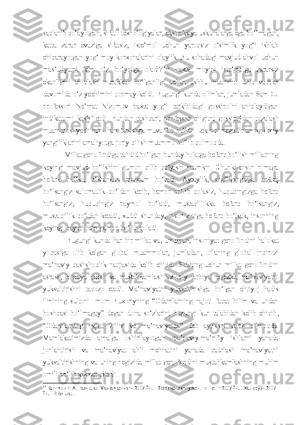 saqlanib qolayotgan, sifatli texnologiyalar, ekstraksiya uskunalarga ega bo‘lmagan,
katta   zarar   evaziga   sifatsiz,   iste’mol   uchun   yaroqsiz   o‘simlik   yog‘i   ishlab
chiqarayotgan   yog‘-moy   korxonalarini   olaylik.   Bu   sohadagi   mavjud   ahvol   uchun
mas’uliyatni   kim   o‘z   bo‘yniga   oladi?” 15
  Paxta   moyini   iste’molga   zararsiz
ekanligini   aniqlash   murakkab   bo‘lganligi   uchun   ushbu   muammo   uzoq   vaqtlar
davomida o‘z yechimini topmay keldi. Bugungi kunda olimlar, jumladan SamDU
professori   Ne’mat   Nizomov   paxta   yog‘i   tarkibidagi   gossipolni   aniqlaydigan
indikatorni   kashf   etdi.   Bundan   tashqari,   professor   chigitni   gossipoldan   tozalash
muammosi yechimini ham topishga muvaffaq bo‘ldi. Lekin nimagadir uning ilmiy
yangiliklarini amaliyotga joriy qilish muammo bo‘lib qolmoqda. 
Millat genofondiga tahdid bo‘lgan bunday holatga befarq bo‘lish millatning
keyingi   mavjud   bo‘lishini   gumon   qilib   qo‘yishi   mumkin.   Chunki   inson   nimaga
befarq   bo‘lsa,   o‘shandan   mahrum   bo‘ladi.   Aytaylik,   sog‘ligingizga   befarq
bo‘lsangiz   salomatlik   qo‘ldan   ketib,   bemor   bo‘lib   qolasiz,   huquqingizga   befarq
bo‘lsangiz ,   huquqingiz   paymol   bo‘ladi,   mustaqillikka   befarq   bo‘lsangiz ,
mustaqillik qo‘ldan ketadi, xuddi shunday, inson zotiga befarq bo‘lsak, insonning
keyingi hayoti ham gumon bo‘lib qoladi. 
  Bugungi kunda har bir millat va ,   umuman ,   insoniyat genofondini halokat
yoqasiga   olib   kelgan   global   muammolar,   jumladan ,   oilaning   global   inqirozi
ma’naviy   qashshoqlik   natijasida   kelib   chiqdi.   Shuning   uchun   millat   genofondini
asrash,   himoya   qilish   va   mustahkamlash   axloqiy   tarbiya   negizida   ma’naviyatni
yuksaltirishni   taqozo   etadi.   Ma’naviyatni   yuksaltirishga   bo‘lgan   ehtiyoj   hadis
ilmining   sultoni   Imom   Buxoriyning   “Odamlarning   najoti   faqat   bilim   va   undan
boshqasi   bo‘lmagay”   degan   dona   so‘zlarini   bugungi   kun   talabidan   kelib   chiqib ,
“Odamlarning   najoti   bilim   va   ma’naviyatda”   deb   aytishni   talab   qilmoqda.
Mamlakatim i zda   amalga   oshirilayotgan   ma’naviy-ma’rifiy   ishlarni   yanada
jonlantirish   va   ma’naviyat   ahli   mehnatini   yanada   qadrlash   ma’naviyatni
yuksaltirishning va uning negizida   millat  genofondini mustahkamlashning   muhim
omili bo‘lib xizmat qiladi. 
15
  Каримов И.А. Вазирлар Махкамасидаги 2007 йил 12 феврал маърузаси.Тошкент 2007 йил. Халқ сўзи 2007 
йил 13 феврал. 