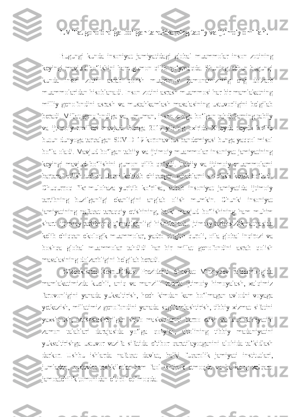 1.Millat genofondiga  bo‘lgan tahdidlarning tabiiy va ijtimoiy omillari.
Bugungi   kunda   insoniyat   jamiyatidagi   global   muammolar   inson   zotining
keyingi   mavjud   bo‘lishini   ham   gumon   qilib   qo‘ymoqda.   Shuning   uchun   bugungi
kunda   inson   zotini   asrab   qolish   muammosi   zamonamizning   eng   dolzarb
muammolaridan hisoblanadi. Inson zotini asrash muammosi har bir mamlakatning
milliy   genofondini   asrash   va   mustahkamlash   masalasining   ustuvorligini   belgilab
beradi. Millat genofondiga va, umuman, inson zotiga bo‘lgan tahdidlarning tabiiy
va   ijtimoiy   omillari   mavjud.   Bunga   2019   yilning   oxirida   Xitoyda   paydo   bo‘lib
butun dunyoga tarqalgan SOVID-19 koronavirus pandemiyasi bunga yaqqol misol
bo‘la oladi. Mavjud bo‘lgan tabiiy va ijtimoiy muammolar insoniyat jamiyatining
keyingi   mavjud   bo‘lishini   gumon   qilib   qo‘ydi.   Tabiiy   va   ijtimoiy   muammolarni
bartaraf   qilish   uchun   ularni   keltirib   chiqargan   sabablarni   aniqlash   kerak   bo‘ladi.
Chuqurroq   fikr-mulohaza   yuritib   ko‘rilsa,   sabab   insoniyat   jamiyatida   ijtimoiy
tartibning   buzilganligi   ekanligini   anglab   olish   mumkin.   Chunki   insoniyat
jamiyatining   nafaqat   taraqqiy   etishining,   balki   mavjud   bo‘lishining   ham   muhim
sharti ijtimoiy tartibning o‘rnatilganligi hisoblanadi. Ijtimoiy tartibsizlik natijasida
kelib   chiqqan   ekologik   muammolar,   yadro   qirg‘in   quroli,   oila   global   inqirozi   va
boshqa   global   muammolar   tahdidi   har   bir   millat   genofondini   asrab   qolish
masalasining dolzarbligini belgilab beradi.
O‘zbekiston   Respublikasi   Prezidenti   Shavkat   Mirziyoev   rahnamoligida
mamlakatimizda   kuchli,   aniq   va   manzilli   tarzda   ijtimoiy   himoyalash,   xalqimiz
farovonligini   yanada   yuksaltirish,   hech   kimdan   kam   bo‘lmagan   avlodni   voyaga
yetkazish,   millatimiz   genofondini   yanada   sog‘lomlashtirish,   tibbiy   xizmat   sifatini
yaxshilash,   ixtisoslashtirilgan   shifo   maskanlarini   barpo   etish   va   ular   faoliyatini
zamon   talablari   darajasida   yo‘lga   qo‘yish,   aholining   tibbiy   madaniyatini
yuksaltirishga   ustuvor   vazifa   sifatida   e’tibor   qaratilayotganini   alohida   ta’kidlash
darkor.   Ushbu   ishlarda   nafaqat   davlat,   balki   fuqarolik   jamiyati   institutlari,
jumladan,   nodavlat   tashkilotlar   ham   faol   ishtirok   etmoqda   va   bu   keng   xalqaro
jamoatchilik tomonidan e’tirof etilmoqda.  