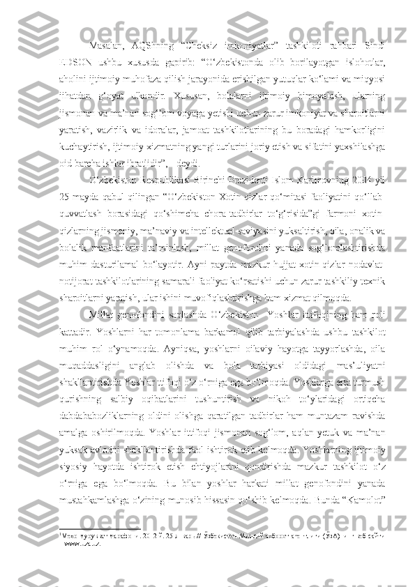 Masalan,   AQShning   “Cheksiz   imkoniyatlar”   tashkiloti   rahbari   Sindi
EDSON   ushbu   xususda   gapirib:   “O‘zbekistonda   olib   borilayotgan   islohotlar,
aholini ijtimoiy muhofaza qilish jarayonida erishilgan yutuqlar ko‘lami va miqyosi
jihatdan   g‘oyat   ulkandir.   Xususan,   bolalarni   ijtimoiy   himoyalash,   ularning
jismonan va ma’nan sog‘lom voyaga yetishi uchun zarur imkoniyat va sharoitlarni
yaratish,   vazirlik   va   idoralar,   jamoat   tashkilotlarining   bu   boradagi   hamkorligini
kuchaytirish, ijtimoiy xizmatning yangi turlarini joriy etish va sifatini yaxshilashga
oid barcha ishlar ibratlidir”, 1
 -deydi.
O‘zbekiston Respublikasi  Birinchi Prezidenti Islom Karimovning 2004 yil
25   mayda   qabul   qilingan   “O‘zbekiston   Xotin-qizlar   qo‘mitasi   faoliyatini   qo‘llab-
quvvatlash   borasidagi   qo‘shimcha   chora-tadbirlar   to‘g‘risida”gi   farmoni   xotin-
qizlarning jismoniy, ma’naviy va intellektual saviyasini yuksaltirish, oila, onalik va
bolalik   manfaatlarini   ta’minlash,   millat   genofondini   yanada   sog‘lomlashtirishda
muhim   dasturilamal   bo‘layotir.   Ayni   paytda   mazkur   hujjat   xotin-qizlar   nodavlat-
notijorat tashkilotlarining samarali faoliyat ko‘rsatishi uchun zarur tashkiliy-texnik
sharoitlarni yaratish, ular ishini muvofiqlashtirishga  h am xizmat qilmoqda.
Millat   genofondini   saqlashda   O‘zbekiston     Yoshlar   ittifoqining   ham   roli
kattadir.   Yoshlarni   har   tomonlama   barkamol   qilib   tarbiyalashda   ushbu   tashkilot
muhim   rol   o‘ynamoqda.   Ayniqsa,   yoshlarni   oilaviy   hayotga   tayyorlashda,   oila
muqaddasligini   anglab   olishda   va   bola   tarbiyasi   oldidagi   mas’uliyatni
shakllantirishda  Yo shlar  ttifoq i o‘z o‘rniga ega bo‘lmoqda. Yoshlarga erta turmush
qurishning   salbiy   oqibatlarini   tushuntirish   va   nikoh   to‘ylaridagi   ortiqcha
dabdababozliklarning   oldini   olishga   qaratilgan   tadbirlar   ham   muntazam   ravishda
amalga   oshirilmoqda.   Yoshlar   ittifoq i   jismonan   sog‘lom,   aqlan   yetuk   va   ma’nan
yuksak  avlodni  shakllantirishda   faol   ishtirok etib  kelmoqda. Yoshlarni ng   ijtimoiy
siyosiy   hayotda   ishtirok   etish   ehtiyojlarini   qondirishda   mazkur   tashkilo t   o‘z
o‘rniga   ega   bo‘lmoqda.   Bu   bilan   yoshlar   harkati   millat   genofondini   yanada
mustahkamlash g a o‘zining munosib hissasin qo‘shib kelmoqda.   Bunda “ Kamolot ”
1
Ме ҳ р-мурувват марафони . 2012 й. 25 январь // Ўзбекистон Миллий ахборот агентлиги (ЎзА)нинг веб-сайти
–  www.uza.uz. 