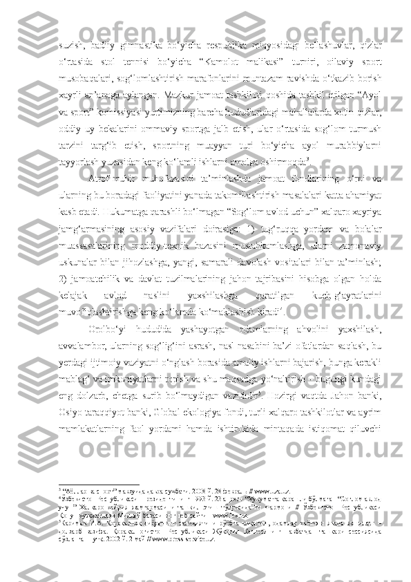 suzish,   badiiy   gimnastika   bo‘yicha   respublika   miqyosidagi   bellashuvlar,   qizlar
o‘rtasida   stol   tennisi   bo‘yicha   “Kamolot   malikasi”   turniri,   oilaviy   sport
musobaqalari, sog‘lomlashtirish marafonlarini  muntazam  ravishda o‘tkazib borish
xayrli  an’anaga aylangan. Mazkur  jamoat  tashkiloti qoshida tashkil  etilgan “Ayol
va sport” komissiyasi yurtimizning barcha hududlaridagi mahallalarda xotin-qizlar,
oddiy   uy   bekalarini   ommaviy   sportga   jalb   etish,   ular   o‘rtasida   sog‘lom   turmush
tarzini   targ‘ib   etish,   sportning   muayyan   turi   bo‘yicha   ayol   murabbiylarni
tayyorlash yuzasidan keng ko‘lamli ishlarni amalga oshirmoqda 3
.
Atrof-muhit   muhofazasini   ta’minlashda   jamoat   fondlarining   o‘rni   va
ularning bu boradagi faoliyatini yanada takomillashtirish masalalari katta ahamiyat
kasb etadi.  Hukumatga qarashli bo‘lmagan “Sog‘lom avlod uchun” xalqaro xayriya
jamg‘armasining   asosiy   vazifalari   doirasiga:   1)   tug‘ruqqa   yordam   va   bolalar
muassasalarining   moddiy-texnik   bazasini   mustahkamlashga,   ularni   zamonaviy
uskunalar   bilan   jihozlashga,   yangi,   samarali   davolash   vositalari   bilan   ta’minlash;
2)   jamoatchilik   va   davlat   tuzilmalarining   jahon   tajribasini   hisobga   olgan   holda
kelajak   avlod   naslini   yaxshilashga   qaratilgan   kuch-g‘ayratlarini
muvofiqlashtirishga keng ko‘lamda ko‘maklashish kiradi 4
.
Orolbo‘yi   hududida   yashayotgan   odamlarning   ahvolini   yaxshilash,
avvalambor, ularning sog‘lig‘ini asrash, nasl-nasabini ba’zi ofatlardan saqlash, bu
yerdagi ijtimoiy vaziyatni o‘nglash borasida amaliy ishlarni bajarish, bunga kerakli
mablag‘ va imkoniyatlarni topish va shu maqsadga yo‘naltirish – bugungi kundagi
eng   dolzarb,   chetga   surib   bo‘lmaydigan   vazifadir 5
.   Hozirgi   vaqtda   Jahon   banki,
Osiyo taraqqiyot banki, Global ekologiya fondi, turli xalqaro tashkilotlar va ayrim
mamlakatlarning   faol   yordami   hamda   ishtirokida   mintaqada   istiqomat   qiluvchi
3
 “Аёллар ва спорт” мавзуида давра су ҳ бати . 2008 й. 28 февраль // www.uza.uz.
4
Ўзбекистон Республикаси  Президентининг 1993 й. 23 апрель “Ҳукуматга қарашли бўлмаган “Соғлом авлод
учун”   Халқаро   хайрия   жамғармасини   ташкил   этиш   тўғрисида”ги   Фармони   //   Ўзбекистон   Республикаси
Қонун хужжатлари Миллий базасининг веб-сайти – www.lex.uz.  
5
Каримов   И.А.   Қорақалпоқ   диёрининг   салоҳиятини   рўёбга   чиқариш,   одамлар   ҳаётини   янада   яхшилаш   –
долзарб   вазифа.   Қорақалпоғистон   Республикаси   Жўқорғи   Кенгесининг   навбатдан   ташқари   сессиясида
сўзланган нутқ. 2002 й. 2 май // www.press-service.uz. 