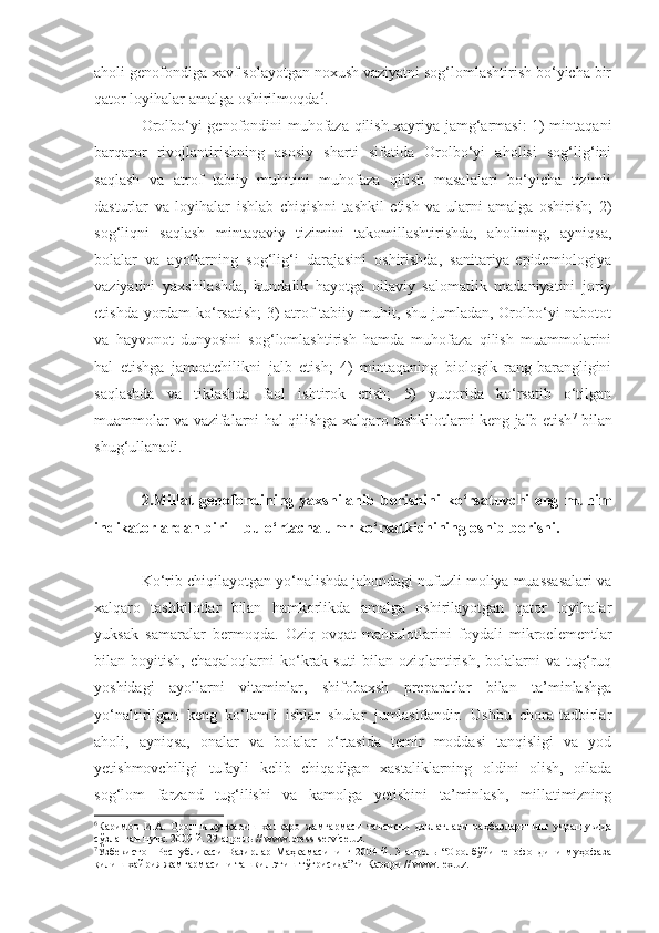 aholi genofondiga xavf solayotgan noxush vaziyatni sog‘lomlashtirish bo‘yicha bir
qator loyihalar amalga oshirilmoqda 6
. 
Orolbo‘yi genofondini muhofaza qilish xayriya jamg‘armasi: 1) mintaqani
barqaror   rivojlantirishning   asosiy   sharti   sifatida   Orolbo‘yi   aholisi   sog‘lig‘ini
saqlash   va   atrof   tabiiy   muhitini   muhofaza   qilish   masalalari   bo‘yicha   tizimli
dasturlar   va   loyihalar   ishlab   chiqishni   tashkil   etish   va   ularni   amalga   oshirish;   2)
sog‘liqni   saqlash   mintaqaviy   tizimini   takomillashtirishda,   aholining,   ayniqsa,
bolalar   va   ayollarning   sog‘lig‘i   darajasini   oshirishda,   sanitariya-epidemiologiya
vaziyatini   yaxshilashda,   kundalik   hayotga   oilaviy   salomatlik   madaniyatini   joriy
etishda yordam ko‘rsatish;  3) atrof tabiiy muhit, shu jumladan, Orolbo‘yi nabotot
va   hayvonot   dunyosini   sog‘lomlashtirish   hamda   muhofaza   qilish   muammolarini
hal   etishga   jamoatchilikni   jalb   etish;   4)   mintaqaning   biologik   rang-barangligini
saqlashda   va   tiklashda   faol   ishtirok   etish;   5)   yuqorida   ko‘rsatib   o‘tilgan
muammolar va vazifalarni hal qilishga xalqaro tashkilotlarni keng jalb etish 7
  bilan
shug‘ullanadi.
2. Millat   genofondining   yaxshilanib   borishini   ko‘rsatuvchi   eng   muhim
indikatorlardan biri  –  bu o‘rtacha umr ko‘rsatkichining oshib bor ishi .
Ko‘rib chiqilayotgan yo‘nalishda jahondagi nufuzli moliya muassasalari va
xalqaro   tashkilotlar   bilan   hamkorlikda   amalga   oshirilayotgan   qator   loyihalar
yuksak   samaralar   bermoqda.   Oziq-ovqat   mahsulotlarini   foydali   mikroelementlar
bilan  boyitish,   chaqaloqlarni   ko‘krak  suti   bilan   oziqlantirish,   bolalarni   va   tug‘ruq
yoshidagi   ayollarni   vitaminlar,   shifobaxsh   preparatlar   bilan   ta’minlashga
yo‘naltirilgan   keng   ko‘lamli   ishlar   shular   jumlasidandir.   Ushbu   chora-tadbirlar
aholi,   ayniqsa,   onalar   va   bolalar   o‘rtasida   temir   moddasi   tanqisligi   va   yod
yetishmovchiligi   tufayli   kelib   chiqadigan   xastaliklarning   oldini   olish,   oilada
sog‘lom   farzand   tug‘ilishi   va   kamolga   yetishini   ta’minlash,   millatimizning
6
Каримов   И.А.   Оролни   қутқариш   халқаро   жамғармаси   таъсисчи   давлатлари   раҳбарларининг   учрашувида
сўзланган нутқ. 2009 й. 29 апрель // www.press-service.uz.
7
Ўзбекистон   Республикаси   Вазирлар   Маҳкамасининг   2004   й.   3   апрель   “Оролбўйи   генофондини   муҳофаза
қилиш хайрия жамғармасини ташкил этиш тўғрисида”ги Қарори // www.lex.uz.   