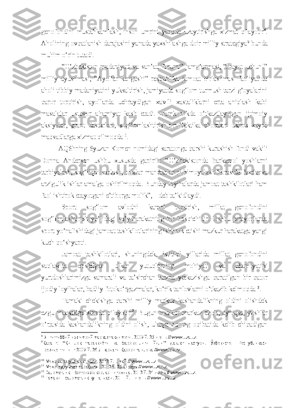 genofondini   mustahkamlash,   inson   umrini   yanada   uzaytirishga   xizmat   qilayotir 8
.
Aholining ovqatlanish darajasini yanada yaxshilashga doir milliy strategiya 9
 bunda
muhim o‘rin tutadi.
“O‘zbekiston madaniyati  va  san’ati  forumi” jamg‘armasi,  “Hayot  uchun!”
milliy   uyushmasi,   “Ayollar   kengashi”   respublika   jamoat   birlashmasi   faoliyatida
aholi tibbiy madaniyatini yuksaltirish, jamiyatda sog‘lom turmush tarzi g‘oyalarini
qaror   toptirish,   ayollarda   uchraydigan   xavfli   xastaliklarni   erta   aniqlash   kabi
masalalar   ustuvor   ahamiyat   kasb   etadi.   Hamkorlikda   o‘tkazilayotgan   ijtimoiy
aksiyalar,   grant   dasturlari,   sog‘lomlashtirish-profilaktika   choralari   ushbu   xayrli
maqsadlarga xizmat qilmoqda 10
.
AQShning Syuzan Komen nomidagi saratonga qarshi kurashish fondi vakili
Donna   Anderson   ushbu   xususda   gapirib:   “O‘zbekistonda   barkamol   yoshlarni
tarbiyalash,   sog‘liqni   saqlash,   oilalar   manfaatlarini   himoyalash  borasida   faxrlansa
arzigulik ishlar amalga oshirilmoqda. Bunday loyihalarda jamoat tashkilotlari ham
faol ishtirok etayotgani e’tiborga molik”, 11
-deb ta’kidlaydi.
Sport   sog‘lom   avlodni   kamol   toptirish,   millat   genofondini
sog‘lomlashtirish   yo‘lidagi   sa’y-harakatning   bir   bosqichidir.   Ushbu   jarayonlarda
sport yo‘nalishidagi jamoat tashkilotlarining ishtirok etishi mazkur harakatga yangi
kuch qo‘shyapti.
Jamoat   tashkilotlari,   shuningdek,   istiqlol   yillarida   millat   genofondini
saqlashda   erishilgan   ulkan   yutuqlarning   mohiyati   va   ahamiyatini
yurtdoshlarimizga   samarali   va   ta’sirchan   tarzda   yetkazishga   qaratilgan   bir   qator
ijodiy loyihalar, badiiy fotoko‘rgazmalar, ko‘rik-tanlovlarni o‘tkazib kelmoqda 12
.
Tamaki   chekishga   qarshi   milliy   markaz   kashandalikning   oldini   olishdek
ezgu   maqsadga   xizmat   qilayotir 13
.   Bugun   mazkur   markaz   aholi,   ayniqsa,   yoshlar
o‘rtasida   kashandalikning   oldini   olish,   ularga   buning   oqibatida   kelib   chiqadigan
8
 Янги тиббий-ижтимоий марказ та қ димоти . 2009 й. 25 июнь //  www . uza . uz .
9
Қаранг:   “Қишлоқ   тараққиёти   ва   фаровонлиги   йили”   Давлат   дастури.   Ўзбекистон   Республикаси
Президентининг 2009 й. 26 январдаги Қарорига илова  //www.lex.uz.  
10
 Ме ҳ р ва эзгулик ак ц ияси . 2012 й. 1 май //  www . uza . uz
11
 Ме ҳ р-мурувват марафони . 2012 й. 25 январь //  www . uza . uz .
12
 Саломатлик – фотоижодкорлар ниго ҳ ида . 2012 й. 24 июль //  www . uza . uz .
13
 Тамаки – саломатлик кушандаси . 2011 й. 1 июнь //  www . uza . uz . 