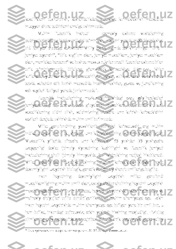 kasalliklarni   tushuntirish,   kashandalikdan   qutilishga   ko‘maklashish   maqsadida
muayyan chora-tadbirlarni amalga oshirmoqda. 
Muhim   fuqarolik   instituti   –   ommaviy   axborot   vositalarining
qadriyatlarimizning bardavomligini ta’minlash, oilalarni yanada mustahkamlashga
oid   faoliyati   diqqatga   sazovordir.   Milliy   media   tizimda   tashkil   qilingan   “Oila   –
jamiyat   tayanchi”,   “Oila   sog‘lom   ekan,   jamiyat   mustahkam,   jamiyat   mustahkam
ekan, mamlakat barqaror” va boshqa maxsus ruknlar orqali fuqarolar axborot bilan
to‘la   ta’minlanmoqda.   Oilalarga   g‘amxo‘rlik   ko‘rsatishga   doir   ezgu   ishlar
ko‘lamidan yurtimiz va jahon jamoatchiligini tezkor, xolis, samarali va ta’sirchan
tarzda   xabardor   etib   borish   maqsadida   internet   nashrlar,   gazeta   va   jurnallarning
veb-saytlari faoliyati yanada jonlanmoqda 14
.
Fuqarolik   institutlarining   mazkur   yo‘nalishdagi   ezgu   sa’y-harakatlari
jamiyatda   sog‘lom   turmush   tarzi   g‘oyalarini   mustahkam   qaror   toptirish,   turli
xastaliklarning   oldini   olish,   xalqimizning   o‘rtacha   umr   ko‘rish   ko‘rsatkichini
sezilarli darajada oshirishda muhim omil bo‘lmoqda.
Millat   genofondining   yaxshilanib   borishini   ko‘rsatuvchi   eng   muhim
indikatorlardan   biri   –   bu   o‘rtacha   umr   ko‘rsatkichining   oshib   borayotganligidir.
Mustaqillik   yillarida   o‘rtacha   umr   ko‘rsatkichi   65   yoshdan   75   yoshgacha
uzayganligi   davlat   ijtimoiy   siyosatining   kuchliligini   va   fuqarolik   jamiyati
institutlarining   aholi   ijtimoiy   himoyasida   faol   ishtirokining   natijasi   hisoblanadi.
Millat   genofondini   mustahkamlashning   muhim   ko‘rsatkichi   bo‘lgan   hayot
davomiyligini uzaytirish biologik, genetik va ijtimoiy sharoit   omillariga bog‘liq. 
Inson   hayotining   davomiyligini   uzaytirish   millat   genofondi
mustahkamligining muhim omili ekan, asosiy e’tibor aholining hayotini uzaytirish
masalalariga qaratilishi  lozim. Albatta, hayotni  uzaytirishda  insonning moddiy va
ma’naviy   ehtiyojlari   to‘liq   qondirilganlik   holati   muhim   ahamiyatga   ega.   Lekin
inson   hayotini   uzaytirishda   muhim   ahamiyatga   ega   bo‘lgan   yana   bir   omil   bor,   u
ham   bo‘lsa,   insondagi   qo‘rquvsiz,   erkin   yashash   hissining   mavjudligi.   Fiziolog
olimlarning qo‘y ustida o‘tkazgan tajribasi  qo‘rquv   t irik organizmga qattiq salbiy
14
 Оила му ст а ҳ камлиги ва журнали ст  мас ъ улияти . 2012 й. 30 март //  www . uza . uz . 