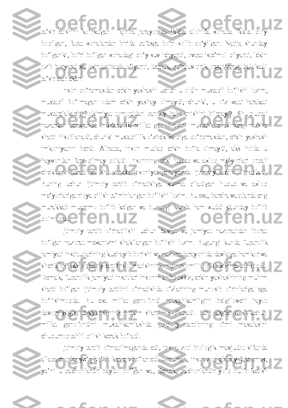 ta’sir   etishini   ko‘rsatgan.   Tajriba   jarayonida   ikkita   alohida   xonada   ikkita   qo‘y
boqilgan,   faqat   xonalardan   birida   qafasga   bo‘ri   solib   qo‘yilgan.   Natija   shunday
bo‘lganki,   bo‘ri bo‘lgan xonadagi qo‘y suv ichyapti, ovqat iste’mol qilyapti, lekin
ozib boryapti va oxir oqibatda o‘lyapti, demak, qo‘rquv tirik organizmga halokatli
ta’sir etar ekan. 
Inson   qo‘rqmasdan   erkin   yashashi   uchun   u   oldin   mustaqil   bo‘lishi   lozim,
mustaqil   bo‘lmagan   odam   erkin   yashay   olmaydi,   chunki,   u   o‘z   x atti-harakati
mustamlakachi   hokimiyat   tomonidan   qanday   baholanishini   bilmaydi.   Shu   nuqtai
nazardan   qaraganda   mustaqillik   millat   genofondini   mustahkamlashning   muhim
sharti hisoblanadi, chunki  mustaqillik o‘zbek xalqiga qo‘rqmasdan, erkin yashash
imkoniyatini   berdi.   Albatta,   inson   mutlaq   erkin   bo‘la   olmaydi,   aks   holda   u
hayvondan   farq   qilmay   qoladi.   Insonning   erki   huquq   va   axloq   me’yorlari   orqali
cheklanib   turadi   va   shu   tarzda   insoniyat   jamiyatida   ijtimoiy   tartib   o‘rnatiladi.
Buning   uchun   ijtimoiy   tartib   o‘rnatishga   xizmat   qiladigan   huquq   va   axloq
me’yorlariga rioya qilish ta’minlangan bo‘lishi lozim. Bu esa, barcha vaqtlarda eng
mura k kab   muammo   bo‘lib   kelgan   va   bugungi   kunda   ham   xuddi   shunday   bo‘lib
qolmoqda.
Ijtimoiy   tartib   o‘rnatilishi   uchun   davlat   va   jamiyat   nazoratidan   iborat
bo‘lgan   nazorat   mexanizmi   shakllangan   bo‘lishi   lozim.   Bugungi   kunda   fuqarolik
jamiyati institutlarining kuchayib borishi va nazorat jarayonida davlatga hamkor va
sherik bo‘lishi ijtimoiy tartibni o‘rnatishning muhim omili bo‘lib xizmat qilmoqda.
Demak, fuqarolik jamiyati institlari insonni qo‘rquvsiz, erkin yashashining muhim
sharti   bo‘lgan   ijtimoiy   tartibni   o‘rnatishda   o‘zlarining   munosib   o‘rinlariga   ega
bo‘lishmoqda.   Bu   esa   millat   genofondi   mustahkamligini   belgilovchi   hayot
davomiyligini   uzaytirishning   muhim   sharti   hisoblanadi.   Buni   anglab   olish   uchun
millat   genofondini   mustahkamlashda   ijtimoiy   tartibning   o‘rni   masalasini
chuqurroq tahlil qilish kerak bo‘ladi.
Ijtimoiy   tartib   o‘rnatilmaganda   edi,   inson   zoti   biologik   mavjudot   sifatida
allaqachonlar yo‘q bo‘lib ketgan bo‘lar edi. Umuman, inson zoti abadiy fakt emas,
ya’ni   u   qachonlardir   paydo   bo‘lgan   va,   demak,   qachonlardir   yo‘q   bulib   ketish 