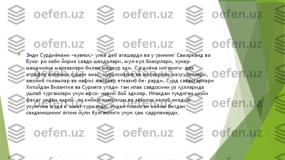 
Энди Сурдиёнани «кувно » улка деб аташарди ва у узининг Самарканд ва қ
Бухо- ро каби йирик савдо шахдрлари, мул-кул бозорлари, хунар- 
мандчилик марказлари билан машхур эди. Сугдиёна илгариги- дек 
атрофга ёлланма  ушин эмас,  уролсозлик ва мискарлик ма сулотлари, 	
қ қ ҳ
ажойиб гиламлар ва нафис матолар етказиб бе- рарди. Сурд савдогарлари 
Хитойдан Византия ва Сурияга утади- ган ипак савдосини уз  улларида 	
қ
ушлаб турганлари учун афсо- навий бой эдилар. Ипакдан тукдлган шойи 
фа ат ундан чирой- ли кийим тикилиши ва экзотик келиб чикдши 	
қ
учунгина жуда к^ммат турмасди. Ундан тикилган кийим битдан 
сакданишнинг ягона йули булганлиги учун  ам  адрланарди.	
ҳ қ                 