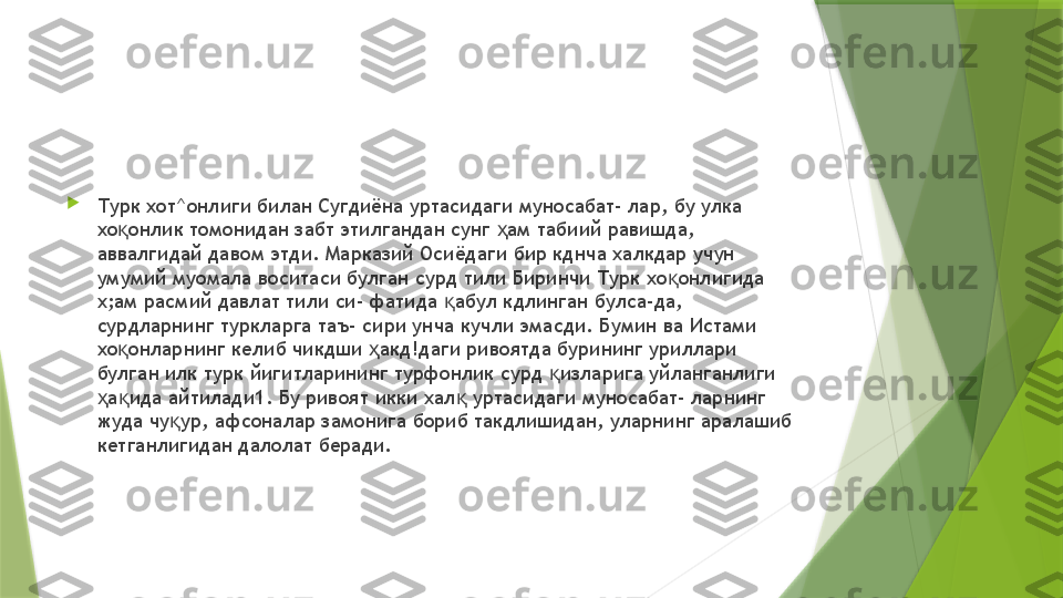 
Турк хот^онлиги билан Сугдиёна уртасидаги муносабат- лар, бу улка 
хо онлик томонидан забт этилгандан сунг  ам табиий равишда, қ ҳ
аввалгидай давом этди. Марказий Осиёдаги бир кднча халкдар учун 
умумий муомала воситаси булган сурд тили Биринчи Турк хо онлигида 	
қ
х;ам расмий давлат тили си- фатида  абул кдлинган булса-да, 	
қ
сурдларнинг туркларга таъ- сири унча кучли эмасди. Бумин ва Истами 
хо онларнинг келиб чикдши  акд!даги ривоятда бурининг уриллари 	
қ ҳ
булган илк турк йигитларининг турфонлик сурд  изларига уйланганлиги 	
қ
а ида айтилади1. Бу ривоят икки хал  уртасидаги муносабат- ларнинг 	
ҳ қ қ
жуда чу ур, афсоналар замонига бориб такдлишидан, уларнинг аралашиб 	
қ
кетганлигидан далолат беради.                 