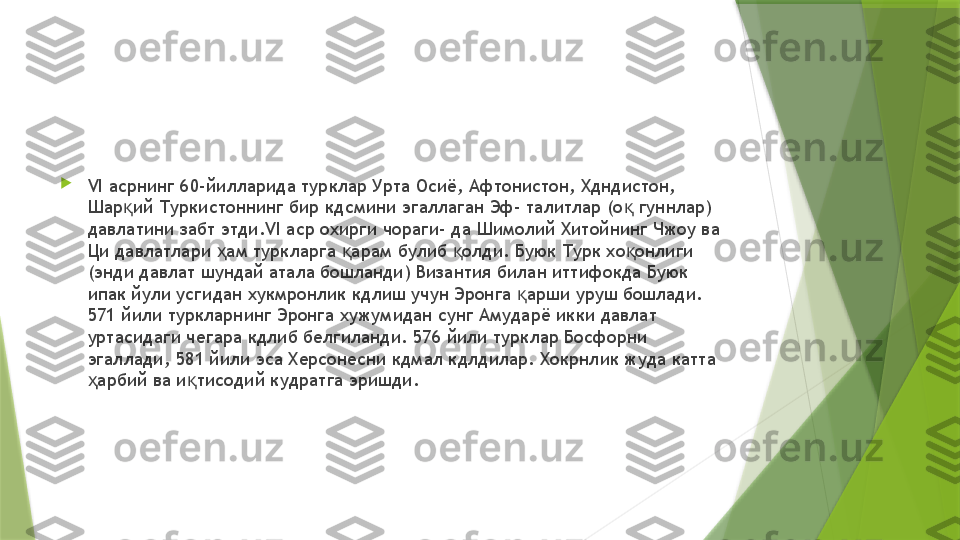 
VI  асрнинг 60-йилларида турклар Урта Осиё, Афтонистон, Хдндистон, 
Шар ий Туркистоннинг бир кдсмини эгаллаган Эф- талитлар (о  гуннлар) қ қ
давлатини забт этди. VI  аср охирги чораги- да Шимолий Хитойнинг Чжоу ва 
Ци давлатлари  ам туркларга  арам булиб  олди. Буюк Турк хо онлиги 	
ҳ қ қ қ
(энди давлат шундай атала бошланди) Византия билан иттифокда Буюк 
ипак йули усгидан хукмронлик кдлиш учун Эронга  арши уруш бошлади. 	
қ
571 йили туркларнинг Эронга хужумидан сунг Амударё икки давлат 
уртасидаги чегара кдлиб белгиланди. 576 йили турклар Босфорни 
эгаллади, 581 йили эса Херсонесни кдмал кдлдилар. Хокрнлик жуда катта 
арбий ва и тисодий кудратга эришди.	
ҳ қ                 