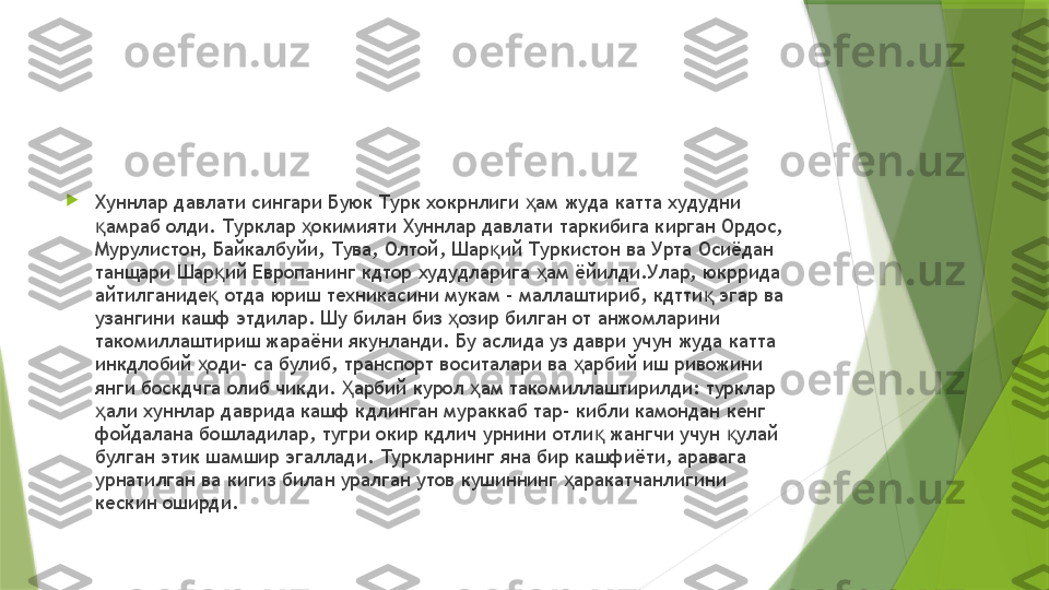 
Хуннлар давлати сингари Буюк Турк хокрнлиги  ам жуда катта худудни ҳ
амраб олди. Турклар  окимияти Хуннлар давлати таркибига кирган Ордос, 	
қ ҳ
Мурулистон, Байкалбуйи, Тува, Олтой, Шар ий Туркистон ва Урта Осиёдан 	
қ
танщари Шар ий Европанинг кдтор худудларига  ам ёйилди.Улар, юкррида 	
қ ҳ
айтилганиде  отда юриш техникасини мукам - маллаштириб, кдтти  эгар ва 
қ қ
узангини кашф этдилар. Шу билан биз  озир билган от анжомларини 	
ҳ
такомиллаштириш жараёни якунланди. Бу аслида уз даври учун жуда катта 
инкдлобий  оди- са булиб, транспорт воситалари ва  арбий иш ривожини 	
ҳ ҳ
янги боскдчга олиб чикди.  арбий курол  ам такомиллаштирилди: турклар 	
Ҳ ҳ
али хуннлар даврида кашф кдлинган мураккаб тар- кибли камондан кенг 	
ҳ
фойдалана бошладилар, тугри окир кдлич урнини отли  жангчи учун  улай 	
қ қ
булган этик шамшир эгаллади. Туркларнинг яна бир кашфиёти, аравага 
урнатилган ва кигиз билан уралган утов кушиннинг  аракатчанлигини 	
ҳ
кескин оширди.                 