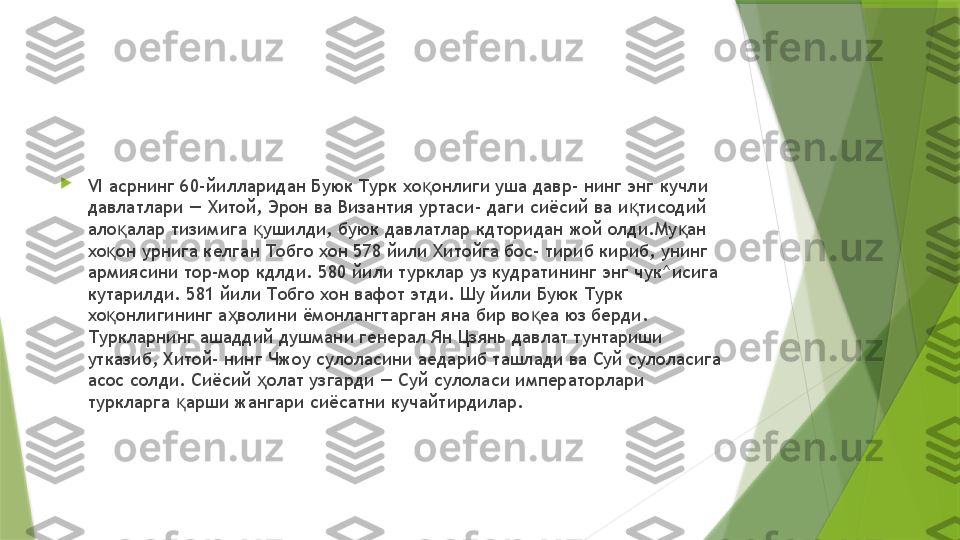 
VI  асрнинг 60-йилларидан Буюк Турк хо онлиги уша давр- нинг энг кучли қ
давлатлари — Хитой, Эрон ва Византия уртаси- даги сиёсий ва и тисодий 	
қ
ало алар тизимига  ушилди, буюк давлатлар кдторидан жой олди.Му ан 	
қ қ қ
хо он урнига келган Тобго хон 578 йили Хитойга бос- тириб кириб, унинг 	
қ
армиясини тор-мор кдлди. 580 йили турклар уз кудратининг энг чук^исига 
кутарилди. 581 йили Тобго хон вафот этди. Шу йили Буюк Турк 
хо онлигининг а волини ёмонлангтарган яна бир во еа юз берди. 
қ ҳ қ
Туркларнинг ашаддий душмани генерал Ян Цзянь давлат тунтариши 
утказиб, Хитой- нинг Чжоу сулоласини аедариб ташлади ва Суй сулоласига 
асос солди. Сиёсий  олат узгарди — Суй сулоласи императорлари 	
ҳ
туркларга  арши жангари сиёсатни кучайтирдилар.	
қ                 