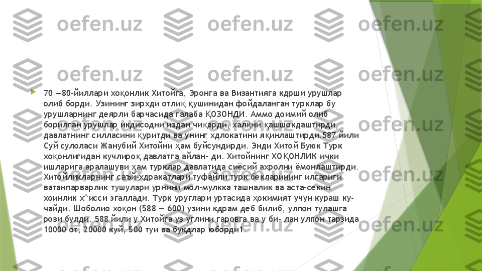 
70 —80-йиллари хо онлик Хитойга, Эронга ва Византияга кдрши урушлар қ
олиб борди. Узининг зирхди отли   ушинидан фойдаланган турклар бу 	
қ қ
урушларнинг деярли барчасида галаба  ОЗОНДИ. Аммо доимий олиб 	
Қ
борилган урушлар икдисодни издан чи арди, хал ни  ашшокдаштирди, 
қ қ қ
давлатнинг силласини  уритди ва унинг хдлокатини я инлаштирди.587 йили 	
қ қ
Суй сулоласи Жанубий Хитойни  ам буйсундирди. Энди Хитой Буюк Турк 	
ҳ
хо онлигидан кучлиро  давлатга айлан- ди. Хитойнинг ХО ОНЛИК ички 	
қ қ Қ
ишларига аралашуви  ам турклар давлатида сиёсий ахролни ёмонлаштирди. 	
ҳ
Хитойликларнинг саъй-хдракатлари туфайли турк бекларининг илгариги 
ватанпарварлик тушулари урнини мол-мулкка ташналик ва аста-секин 
хоинлик х^исси эгаллади. Турк уруглари уртасида  окимият учун кураш ку- 	
ҳ
чайди. Шоболио хо он (588 — 600) узини кдрам деб билиб, улпон тулашга 	
қ
рози булди. 588 йили у Хитойга уз углини гаровга ва у би- лан улпон тарзида 
10000 от, 20000 куй, 500 туи ва букдлар юборди1.                 