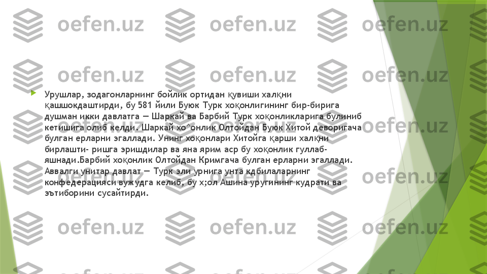 
Урушлар, зодагонларнинг бойлик ортидан  увиши хал ни қ қ
ашшокдаштирди, бу 581 йили Буюк Турк хо онлигининг бир-бирига 	
қ қ
душман икки давлатга — Шаркай ва Барбий Турк хо онликларига булиниб 	
қ
кетишига олиб келди. Шаркай хо^онлик Олтойдан Буюк Хитой деворигача 
булган ерларни эгаллади. Унинг хо онлари Хитойга  арши хал ни 	
қ қ қ
бирлашти- ришга эришдилар ва яна ярим аср бу хо онлик гуллаб-	
қ
яшнади.Барбий хо онлик Олтойдан Кримгача булган ерларни эгаллади. 	
қ
Аввалги унитар давлат — Турк эли урнига унта кдбилаларнинг 
конфедерацияси вужудга келиб, бу х;ол Ашина уругининг кудрати ва 
эътиборини сусайтирди.                 