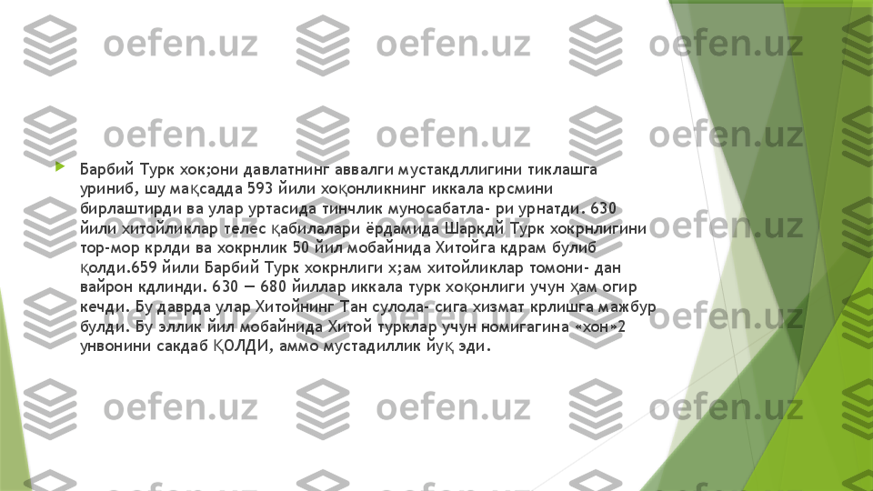 
Барбий Турк хок;они давлатнинг аввалги мустакдллигини тиклашга 
уриниб, шу ма садда 593 йили хо онликнинг иккала крсмини қ қ
бирлаштирди ва улар уртасида тинчлик муносабатла- ри урнатди. 630 
йили хитойликлар телес  абилалари ёрдамида Шаркдй Турк хокрнлигини 	
қ
тор-мор крлди ва хокрнлик 50 йил мобайнида Хитойга кдрам булиб 
олди.659 йили Барбий Турк хокрнлиги х;ам хитойликлар томони- дан 	
қ
вайрон кдлинди. 630 — 680 йиллар иккала турк хо онлиги учун  ам огир 	
қ ҳ
кечди. Бу даврда улар Хитойнинг Тан сулола- сига хизмат крлишга мажбур 
булди. Бу эллик йил мобайнида Хитой турклар учун номигагина «хон»2 
унвонини сакдаб  ОЛДИ, аммо мустадиллик йу  эди.	
Қ қ                 