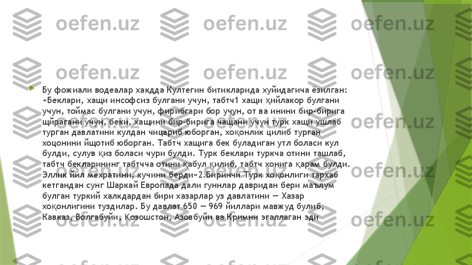 
Бу фожиали водеалар хакдда Култегин битикларида хуйидагича ёзилган: 
«Беклари, хащи инсофсиз булгани учун, табтч1 хащи  ийлакор булгани ҳ
учун, тоймас булгани учун, фирибгари бор учун, от ва инини бир-бирига 
щйрагани учун, беки, хащини бир-бирига чащани учун турк хащи ушлаб 
турган давлатини кулдан чицариб юборган, хо онлик цилиб турган 	
қ
хоцонини йщотиб юборган. Табтч хащига бек буладиган утл боласи кул 
булди, сулув  из боласи чури булди. Турк беклари туркча отини ташлаб, 	
қ
табтч бекларининг табтчча отини  абул  илиб, табтч хонига  арам булди. 	
қ қ қ
Эллик йил мехратини, кучини берди»2.Биринчи Турк хо онлиги тархаб 	
қ
кетгандан сунг Шаркай Европада дали гуннлар давридан бери маълум 
булган туркий халкдардан бири хазарлар уз давлатини — Хазар 
хо онлигини туздилар. Бу давлат 650 — 969 йиллари мавжуд булиб, 	
қ
Кавказ, Волгабуйи,  озошстон, Азовбуйи ва Кримни эгаллаган эди	
Қ                 