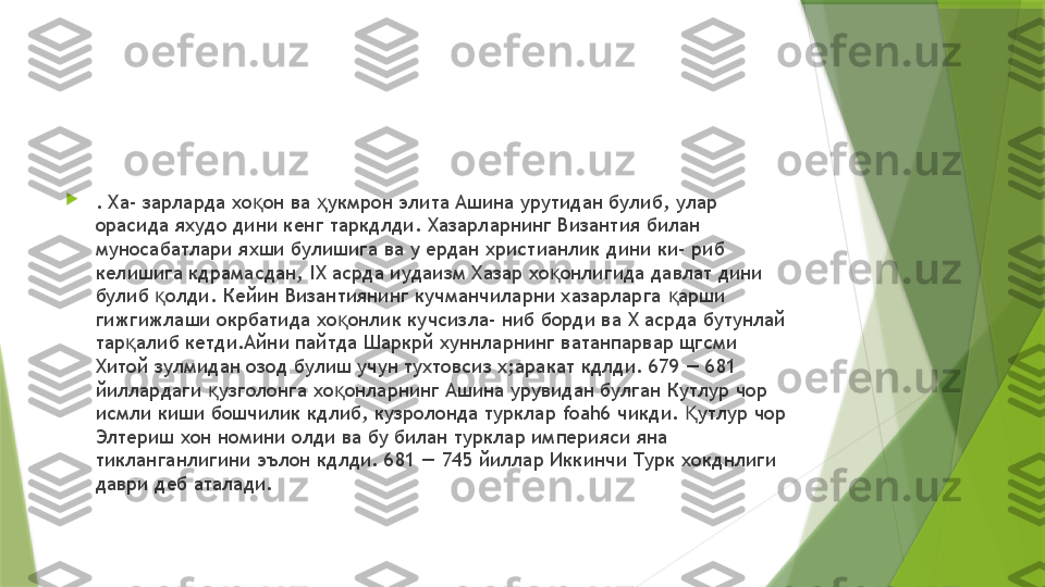 
. Ха- зарларда хо он ва  укмрон элита Ашина урутидан булиб, улар қ ҳ
орасида яхудо дини кенг таркдлди. Хазарларнинг Византия билан 
муносабатлари яхши булишига ва у ердан христианлик дини ки- риб 
келишига кдрамасдан,  IX  асрда иудаизм Хазар хо онлигида давлат дини 	
қ
булиб  олди. Кейин Византиянинг кучманчиларни хазарларга  арши 	
қ қ
гижгижлаши окрбатида хо онлик кучсизла- ниб борди ва 	
қ X  асрда бутунлай 
тар алиб кетди.Айни пайтда Шаркрй хуннларнинг ватанпарвар щгсми 	
қ
Хитой зулмидан озод булиш учун тухтовсиз х;аракат кдлди. 679 — 681 
йиллардаги  узголонга хо онларнинг Ашина урувидан булган Кутлур чор 	
қ қ
исмли киши бошчилик кдлиб, кузролонда турклар  foah6  чикди.  утлур чор 	
Қ
Элтериш хон номини олди ва бу билан турклар империяси яна 
тикланганлигини эълон кдлди. 681 — 745 йиллар Иккинчи Турк хокднлиги 
даври деб аталади.                 