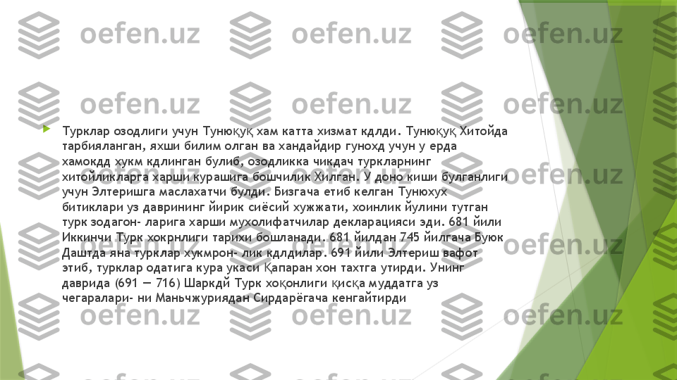 
Турклар озодлиги учун Туню у  хам катта хизмат кдлди. Туню у  Хитойда қ қ қ қ
тарбияланган, яхши билим олган ва хандайдир гунохд учун у ерда 
хамокдд хукм кдлинган булиб, озодликка чикдач туркларнинг 
хитойликларга харши курашига бошчилик Хилган. У доно киши булганлиги 
учун Элтеришга маслахатчи булди. Бизгача етиб келган Тунюхух 
битиклари уз даврининг йирик сиёсий хужжати, хоинлик йулини тутган 
турк зодагон- ларига харши мухолифатчилар декларацияси эди. 681 йили 
Иккинчи Турк хокрнлиги тарихи бошланади. 681 йилдан 745 йилгача Буюк 
Даштда яна турклар хукмрон- лик кдлдилар. 691 йили Элтериш вафот 
этиб, турклар одатига кура укаси  апаран хон тахтга утирди. Унинг 	
Қ
даврида (691 — 716) Шаркдй Турк хо онлиги  ис а муддатга уз 	
қ қ қ
чегаралари- ни Маньчжуриядан Сирдарёгача кенгайтирди                 