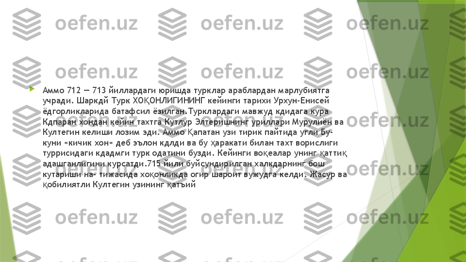 
Аммо 712 — 713 йиллардаги юришда турклар араблардан марлубиятга 
учради. Шаркдй Турк ХО ОНЛИГИНИНГ кейинги тарихи Урхун-Енисей Қ
ёдгорликларида батафсил ёзилган.Турклардаги мавжуд кдидага кура 
Кдпаран хондан кейин тахтга Кутлур Элтеришнинг уриллари Мурулиён ва 
Култегин келиши лозим эди. Аммо  апатан узи тирик пайтида угли Бу- 	
Қ
куни «кичик хон» деб эълон кдлди ва бу  аракати билан тахт ворислиги 	
ҳ
туррисидаги кдадмги турк одатини бузди. Кейинги во еалар унинг  атти  	
қ қ қ
адашганлигини курсатди.715 йили буйсундирилган халкдарнинг бош 
кутариши на- тижасида хо онликда огир шароит вужудга келди. Жасур ва 	
қ
обилиятли Култегин узининг  атъий	
қ қ                 